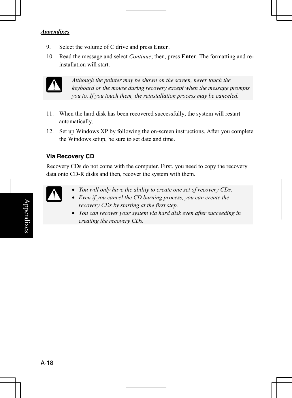   Appendixes     A-18 Appendixes 9. Select the volume of C drive and press Enter. 10. Read the message and select Continue; then, press Enter. The formatting and re-installation will start.   Although the pointer may be shown on the screen, never touch the keyboard or the mouse during recovery except when the message prompts you to. If you touch them, the reinstallation process may be canceled.  11. When the hard disk has been recovered successfully, the system will restart automatically. 12. Set up Windows XP by following the on-screen instructions. After you complete the Windows setup, be sure to set date and time.  Via Recovery CD Recovery CDs do not come with the computer. First, you need to copy the recovery data onto CD-R disks and then, recover the system with them.    • You will only have the ability to create one set of recovery CDs.  • Even if you cancel the CD burning process, you can create the recovery CDs by starting at the first step.  • You can recover your system via hard disk even after succeeding in creating the recovery CDs.  