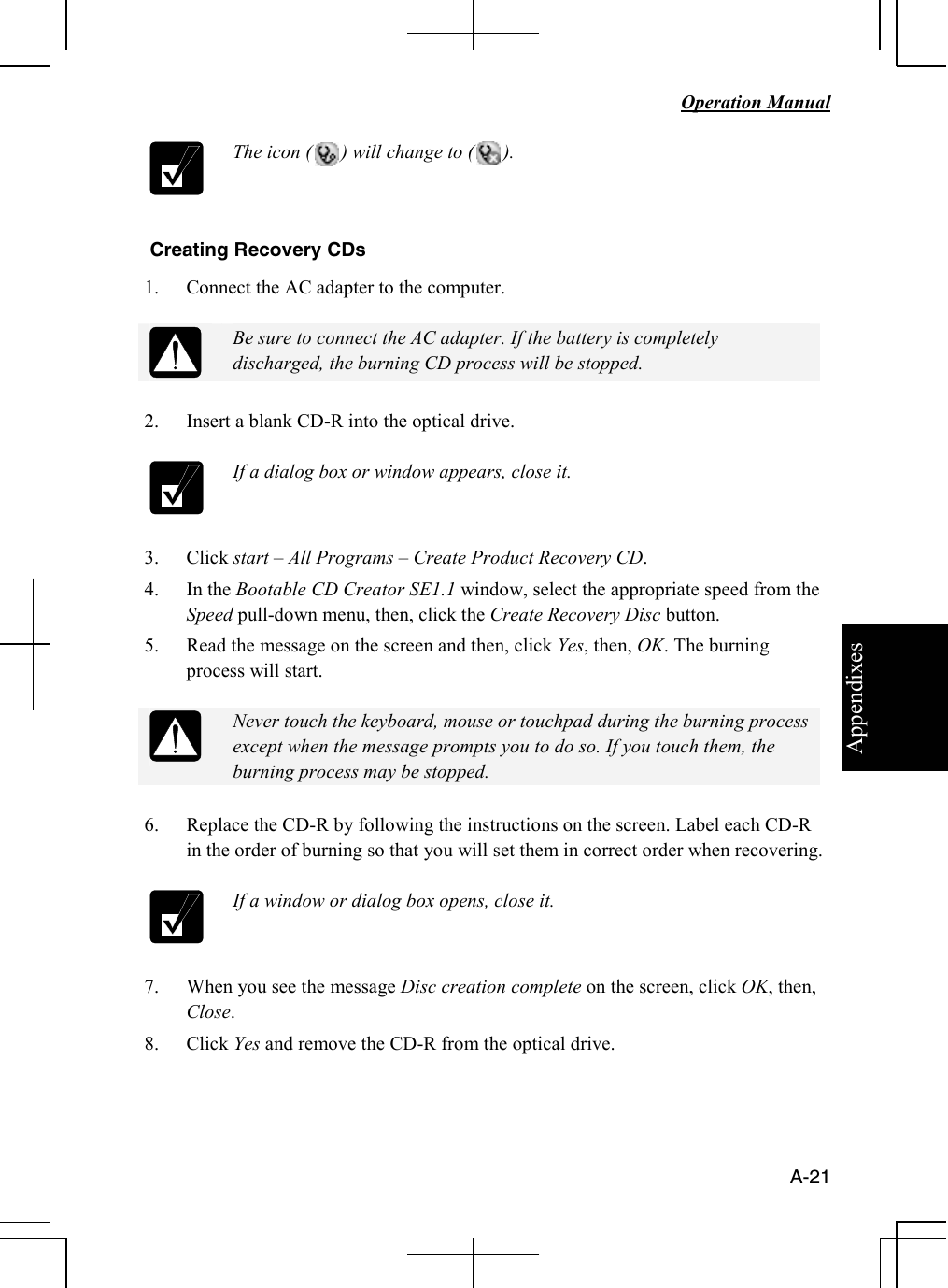 Appendixes   Operation Manual   A-21  The icon (      ) will change to (      ).  Creating Recovery CDs 1. Connect the AC adapter to the computer.   Be sure to connect the AC adapter. If the battery is completely discharged, the burning CD process will be stopped.  2. Insert a blank CD-R into the optical drive.    If a dialog box or window appears, close it.  3. Click start – All Programs – Create Product Recovery CD. 4. In the Bootable CD Creator SE1.1 window, select the appropriate speed from the Speed pull-down menu, then, click the Create Recovery Disc button. 5. Read the message on the screen and then, click Yes, then, OK. The burning process will start.   Never touch the keyboard, mouse or touchpad during the burning process except when the message prompts you to do so. If you touch them, the burning process may be stopped.  6. Replace the CD-R by following the instructions on the screen. Label each CD-R in the order of burning so that you will set them in correct order when recovering.   If a window or dialog box opens, close it.  7. When you see the message Disc creation complete on the screen, click OK, then, Close.  8. Click Yes and remove the CD-R from the optical drive.   