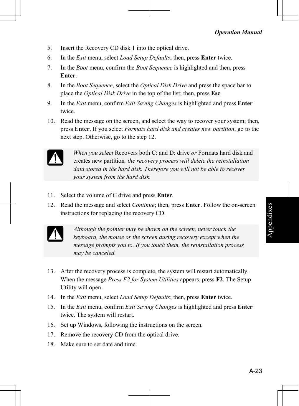 Appendixes   Operation Manual   A-23 5. Insert the Recovery CD disk 1 into the optical drive.  6. In the Exit menu, select Load Setup Defaults; then, press Enter twice. 7. In the Boot menu, confirm the Boot Sequence is highlighted and then, press Enter. 8. In the Boot Sequence, select the Optical Disk Drive and press the space bar to place the Optical Disk Drive in the top of the list; then, press Esc. 9. In the Exit menu, confirm Exit Saving Changes is highlighted and press Enter twice.  10. Read the message on the screen, and select the way to recover your system; then, press Enter. If you select Formats hard disk and creates new partition, go to the next step. Otherwise, go to the step 12.   When you select Recovers both C: and D: drive or Formats hard disk and creates new partition, the recovery process will delete the reinstallation data stored in the hard disk. Therefore you will not be able to recover your system from the hard disk.  11. Select the volume of C drive and press Enter. 12. Read the message and select Continue; then, press Enter. Follow the on-screen instructions for replacing the recovery CD.   Although the pointer may be shown on the screen, never touch the keyboard, the mouse or the screen during recovery except when the message prompts you to. If you touch them, the reinstallation process may be canceled.   13. After the recovery process is complete, the system will restart automatically. When the message Press F2 for System Utilities appears, press F2. The Setup Utility will open. 14. In the Exit menu, select Load Setup Defaults; then, press Enter twice. 15. In the Exit menu, confirm Exit Saving Changes is highlighted and press Enter twice. The system will restart. 16. Set up Windows, following the instructions on the screen.  17. Remove the recovery CD from the optical drive. 18. Make sure to set date and time.  