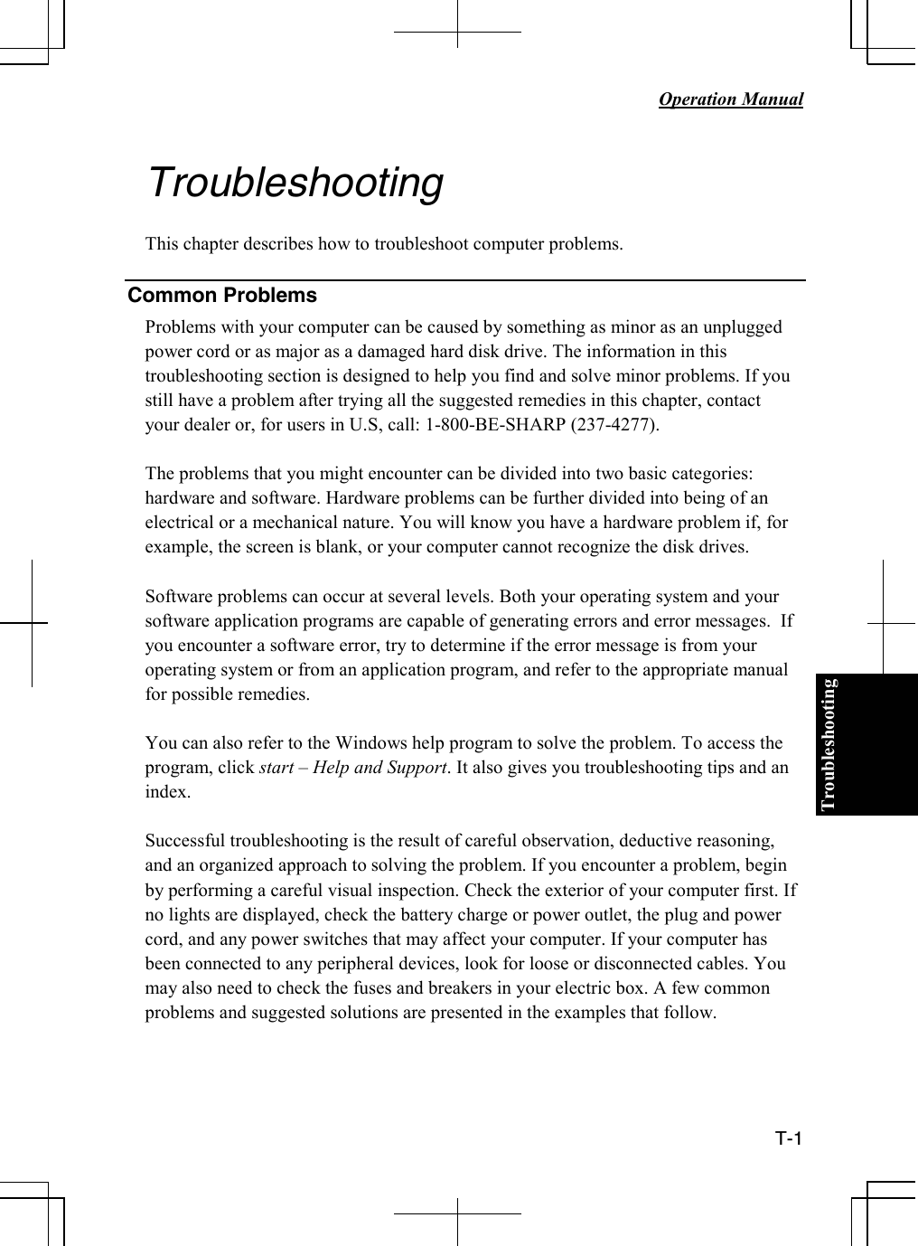 Troubleshooting   Operation Manual  T-1    Troubleshooting  This chapter describes how to troubleshoot computer problems.  Common Problems Problems with your computer can be caused by something as minor as an unplugged power cord or as major as a damaged hard disk drive. The information in this troubleshooting section is designed to help you find and solve minor problems. If you still have a problem after trying all the suggested remedies in this chapter, contact your dealer or, for users in U.S, call: 1-800-BE-SHARP (237-4277).  The problems that you might encounter can be divided into two basic categories: hardware and software. Hardware problems can be further divided into being of an electrical or a mechanical nature. You will know you have a hardware problem if, for example, the screen is blank, or your computer cannot recognize the disk drives.  Software problems can occur at several levels. Both your operating system and your software application programs are capable of generating errors and error messages.  If you encounter a software error, try to determine if the error message is from your operating system or from an application program, and refer to the appropriate manual for possible remedies.  You can also refer to the Windows help program to solve the problem. To access the program, click start – Help and Support. It also gives you troubleshooting tips and an index.  Successful troubleshooting is the result of careful observation, deductive reasoning, and an organized approach to solving the problem. If you encounter a problem, begin by performing a careful visual inspection. Check the exterior of your computer first. If no lights are displayed, check the battery charge or power outlet, the plug and power cord, and any power switches that may affect your computer. If your computer has been connected to any peripheral devices, look for loose or disconnected cables. You may also need to check the fuses and breakers in your electric box. A few common problems and suggested solutions are presented in the examples that follow.  