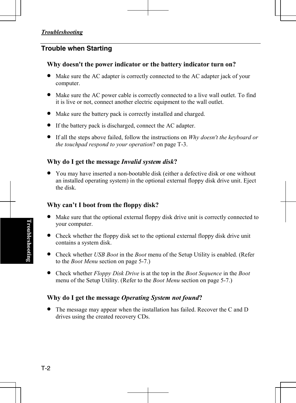   Troubleshooting  T-2  TroubleshootingTrouble when Starting  Why doesn&apos;t the power indicator or the battery indicator turn on? • Make sure the AC adapter is correctly connected to the AC adapter jack of your computer. • Make sure the AC power cable is correctly connected to a live wall outlet. To find it is live or not, connect another electric equipment to the wall outlet. • Make sure the battery pack is correctly installed and charged. • If the battery pack is discharged, connect the AC adapter. • If all the steps above failed, follow the instructions on Why doesn&apos;t the keyboard or the touchpad respond to your operation? on page T-3.  Why do I get the message Invalid system disk? • You may have inserted a non-bootable disk (either a defective disk or one without an installed operating system) in the optional external floppy disk drive unit. Eject the disk.  Why can’t I boot from the floppy disk? • Make sure that the optional external floppy disk drive unit is correctly connected to your computer. • Check whether the floppy disk set to the optional external floppy disk drive unit contains a system disk.   • Check whether USB Boot in the Boot menu of the Setup Utility is enabled. (Refer to the Boot Menu section on page 5-7.) • Check whether Floppy Disk Drive is at the top in the Boot Sequence in the Boot menu of the Setup Utility. (Refer to the Boot Menu section on page 5-7.)  Why do I get the message Operating System not found? • The message may appear when the installation has failed. Recover the C and D drives using the created recovery CDs.     