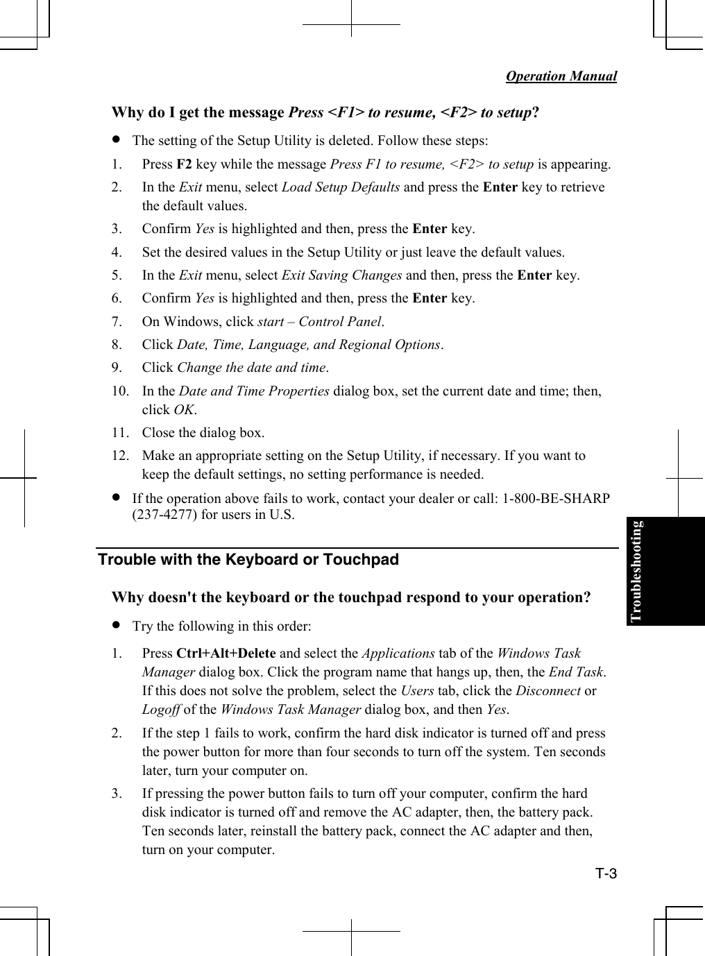 Troubleshooting   Operation Manual  T-3 Why do I get the message Press &lt;F1&gt; to resume, &lt;F2&gt; to setup? • The setting of the Setup Utility is deleted. Follow these steps: 1. Press F2 key while the message Press F1 to resume, &lt;F2&gt; to setup is appearing.  2. In the Exit menu, select Load Setup Defaults and press the Enter key to retrieve the default values. 3. Confirm Yes is highlighted and then, press the Enter key. 4. Set the desired values in the Setup Utility or just leave the default values. 5. In the Exit menu, select Exit Saving Changes and then, press the Enter key. 6. Confirm Yes is highlighted and then, press the Enter key. 7. On Windows, click start – Control Panel. 8. Click Date, Time, Language, and Regional Options. 9. Click Change the date and time. 10. In the Date and Time Properties dialog box, set the current date and time; then, click OK. 11. Close the dialog box. 12. Make an appropriate setting on the Setup Utility, if necessary. If you want to keep the default settings, no setting performance is needed. • If the operation above fails to work, contact your dealer or call: 1-800-BE-SHARP (237-4277) for users in U.S.  Trouble with the Keyboard or Touchpad  Why doesn&apos;t the keyboard or the touchpad respond to your operation? • Try the following in this order: 1. Press Ctrl+Alt+Delete and select the Applications tab of the Windows Task Manager dialog box. Click the program name that hangs up, then, the End Task.  If this does not solve the problem, select the Users tab, click the Disconnect or Logoff of the Windows Task Manager dialog box, and then Yes. 2. If the step 1 fails to work, confirm the hard disk indicator is turned off and press the power button for more than four seconds to turn off the system. Ten seconds later, turn your computer on. 3. If pressing the power button fails to turn off your computer, confirm the hard disk indicator is turned off and remove the AC adapter, then, the battery pack. Ten seconds later, reinstall the battery pack, connect the AC adapter and then, turn on your computer.   