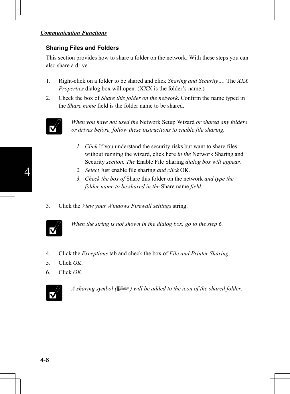        Communication Functions  4-6 4 Sharing Files and Folders This section provides how to share a folder on the network. With these steps you can also share a drive.  1. Right-click on a folder to be shared and click Sharing and Security…. The XXX Properties dialog box will open. (XXX is the folder’s name.) 2. Check the box of Share this folder on the network. Confirm the name typed in the Share name field is the folder name to be shared.   When you have not used the Network Setup Wizard or shared any folders or drives before, follow these instructions to enable file sharing.  1. Click If you understand the security risks but want to share files without running the wizard, click here in the Network Sharing and Security section. The Enable File Sharing dialog box will appear. 2. Select Just enable file sharing and click OK. 3. Check the box of Share this folder on the network and type the folder name to be shared in the Share name field.  3. Click the View your Windows Firewall settings string.   When the string is not shown in the dialog box, go to the step 6.  4. Click the Exceptions tab and check the box of File and Printer Sharing. 5. Click OK.  6. Click OK.   A sharing symbol (         ) will be added to the icon of the shared folder.       