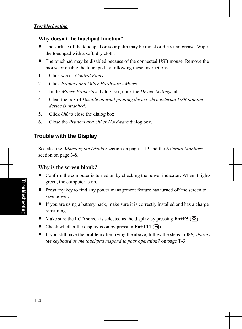   Troubleshooting  T-4  TroubleshootingWhy doesn&apos;t the touchpad function? • The surface of the touchpad or your palm may be moist or dirty and grease. Wipe the touchpad with a soft, dry cloth. • The touchpad may be disabled because of the connected USB mouse. Remove the mouse or enable the touchpad by following these instructions. 1. Click start – Control Panel. 2. Click Printers and Other Hardware - Mouse. 3. In the Mouse Properties dialog box, click the Device Settings tab. 4. Clear the box of Disable internal pointing device when external USB pointing device is attached.  5. Click OK to close the dialog box. 6. Close the Printers and Other Hardware dialog box.  Trouble with the Display  See also the Adjusting the Display section on page 1-19 and the External Monitors section on page 3-8.   Why is the screen blank? • Confirm the computer is turned on by checking the power indicator. When it lights green, the computer is on. • Press any key to find any power management feature has turned off the screen to save power. • If you are using a battery pack, make sure it is correctly installed and has a charge remaining.  • Make sure the LCD screen is selected as the display by pressing Fn+F5 (    ). • Check whether the display is on by pressing Fn+F11 (    ). • If you still have the problem after trying the above, follow the steps in Why doesn&apos;t the keyboard or the touchpad respond to your operation? on page T-3.        