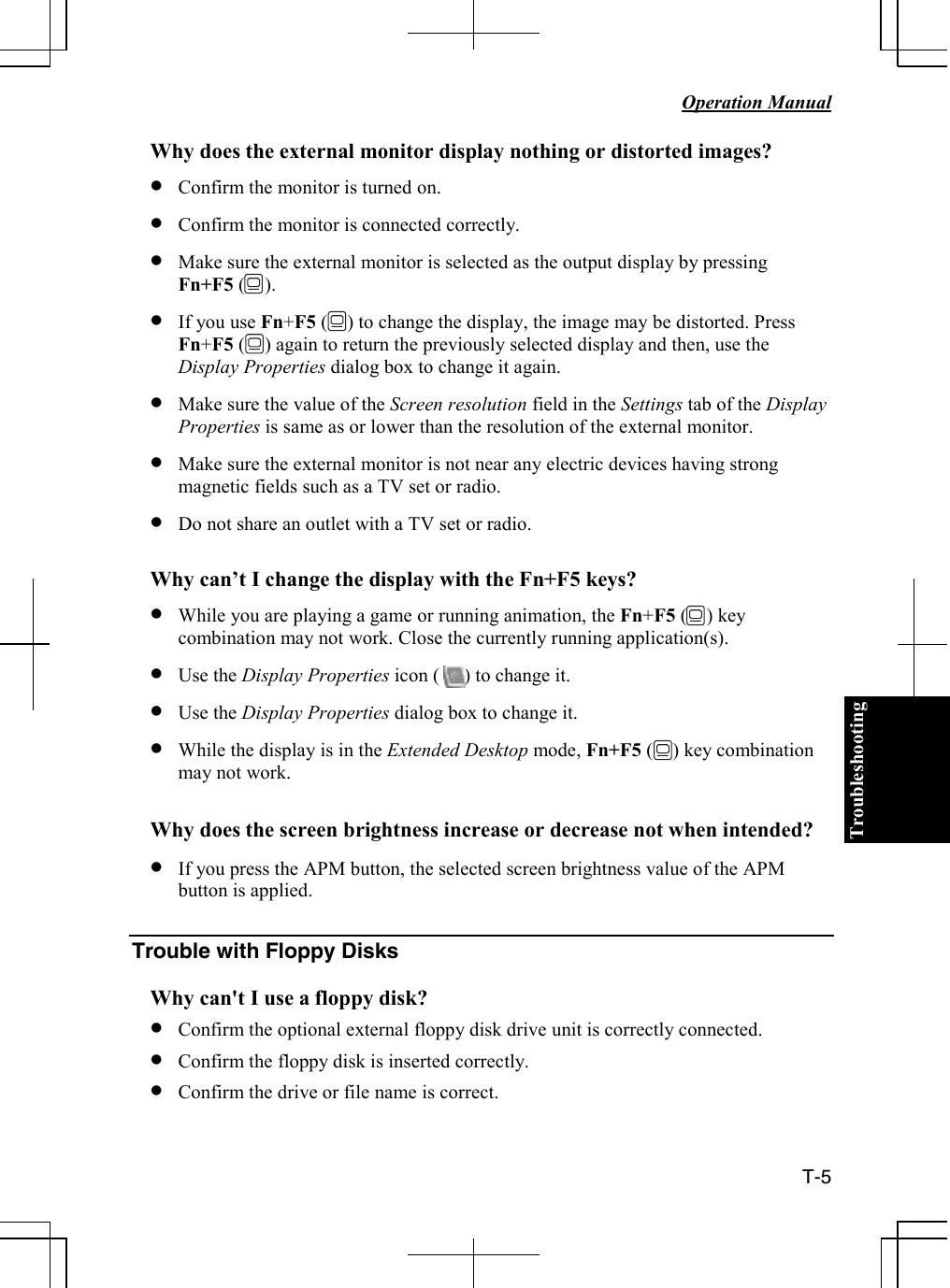 Troubleshooting   Operation Manual  T-5 Why does the external monitor display nothing or distorted images? • Confirm the monitor is turned on. • Confirm the monitor is connected correctly. • Make sure the external monitor is selected as the output display by pressing  Fn+F5 (    ). • If you use Fn+F5 (    ) to change the display, the image may be distorted. Press Fn+F5 (    ) again to return the previously selected display and then, use the Display Properties dialog box to change it again. • Make sure the value of the Screen resolution field in the Settings tab of the Display Properties is same as or lower than the resolution of the external monitor.  • Make sure the external monitor is not near any electric devices having strong magnetic fields such as a TV set or radio. • Do not share an outlet with a TV set or radio.   Why can’t I change the display with the Fn+F5 keys? • While you are playing a game or running animation, the Fn+F5 (    ) key combination may not work. Close the currently running application(s). • Use the Display Properties icon (     ) to change it. • Use the Display Properties dialog box to change it. • While the display is in the Extended Desktop mode, Fn+F5 (    ) key combination may not work.  Why does the screen brightness increase or decrease not when intended? • If you press the APM button, the selected screen brightness value of the APM button is applied.  Trouble with Floppy Disks  Why can&apos;t I use a floppy disk? • Confirm the optional external floppy disk drive unit is correctly connected.  • Confirm the floppy disk is inserted correctly.  • Confirm the drive or file name is correct. 