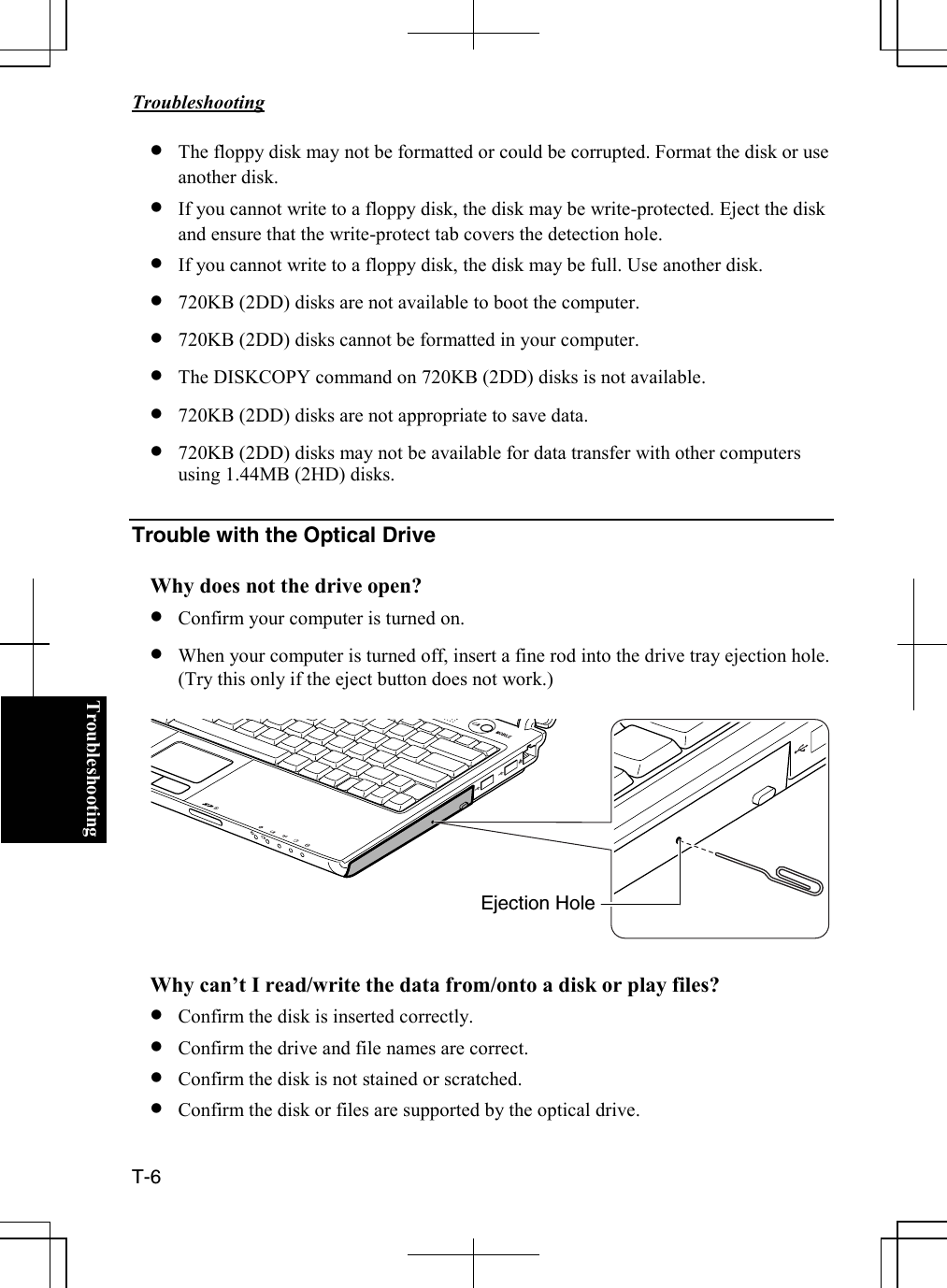   Troubleshooting  T-6  Troubleshooting• The floppy disk may not be formatted or could be corrupted. Format the disk or use another disk. • If you cannot write to a floppy disk, the disk may be write-protected. Eject the disk and ensure that the write-protect tab covers the detection hole. • If you cannot write to a floppy disk, the disk may be full. Use another disk. • 720KB (2DD) disks are not available to boot the computer. • 720KB (2DD) disks cannot be formatted in your computer. • The DISKCOPY command on 720KB (2DD) disks is not available. • 720KB (2DD) disks are not appropriate to save data. • 720KB (2DD) disks may not be available for data transfer with other computers using 1.44MB (2HD) disks.  Trouble with the Optical Drive  Why does not the drive open? • Confirm your computer is turned on.  • When your computer is turned off, insert a fine rod into the drive tray ejection hole. (Try this only if the eject button does not work.)    Why can’t I read/write the data from/onto a disk or play files? • Confirm the disk is inserted correctly. • Confirm the drive and file names are correct. • Confirm the disk is not stained or scratched. • Confirm the disk or files are supported by the optical drive.  Ejection Hole 