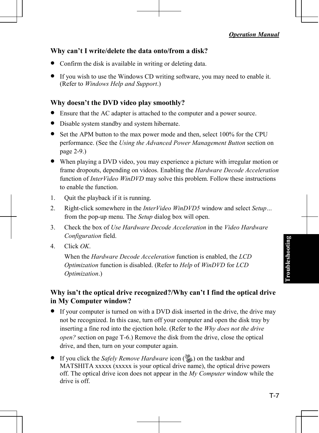 Troubleshooting   Operation Manual  T-7 Why can’t I write/delete the data onto/from a disk? • Confirm the disk is available in writing or deleting data. • If you wish to use the Windows CD writing software, you may need to enable it. (Refer to Windows Help and Support.)  Why doesn’t the DVD video play smoothly? • Ensure that the AC adapter is attached to the computer and a power source. • Disable system standby and system hibernate. • Set the APM button to the max power mode and then, select 100% for the CPU performance. (See the Using the Advanced Power Management Button section on page 2-9.) • When playing a DVD video, you may experience a picture with irregular motion or frame dropouts, depending on videos. Enabling the Hardware Decode Acceleration function of InterVideo WinDVD may solve this problem. Follow these instructions to enable the function. 1. Quit the playback if it is running. 2. Right-click somewhere in the InterVideo WinDVD5 window and select Setup… from the pop-up menu. The Setup dialog box will open. 3. Check the box of Use Hardware Decode Acceleration in the Video Hardware Configuration field. 4. Click OK. When the Hardware Decode Acceleration function is enabled, the LCD Optimization function is disabled. (Refer to Help of WinDVD for LCD Optimization.)  Why isn’t the optical drive recognized?/Why can’t I find the optical drive in My Computer window? • If your computer is turned on with a DVD disk inserted in the drive, the drive may not be recognized. In this case, turn off your computer and open the disk tray by inserting a fine rod into the ejection hole. (Refer to the Why does not the drive open? section on page T-6.) Remove the disk from the drive, close the optical drive, and then, turn on your computer again. • If you click the Safely Remove Hardware icon (     ) on the taskbar and MATSHITA xxxxx (xxxxx is your optical drive name), the optical drive powers off. The optical drive icon does not appear in the My Computer window while the drive is off. 