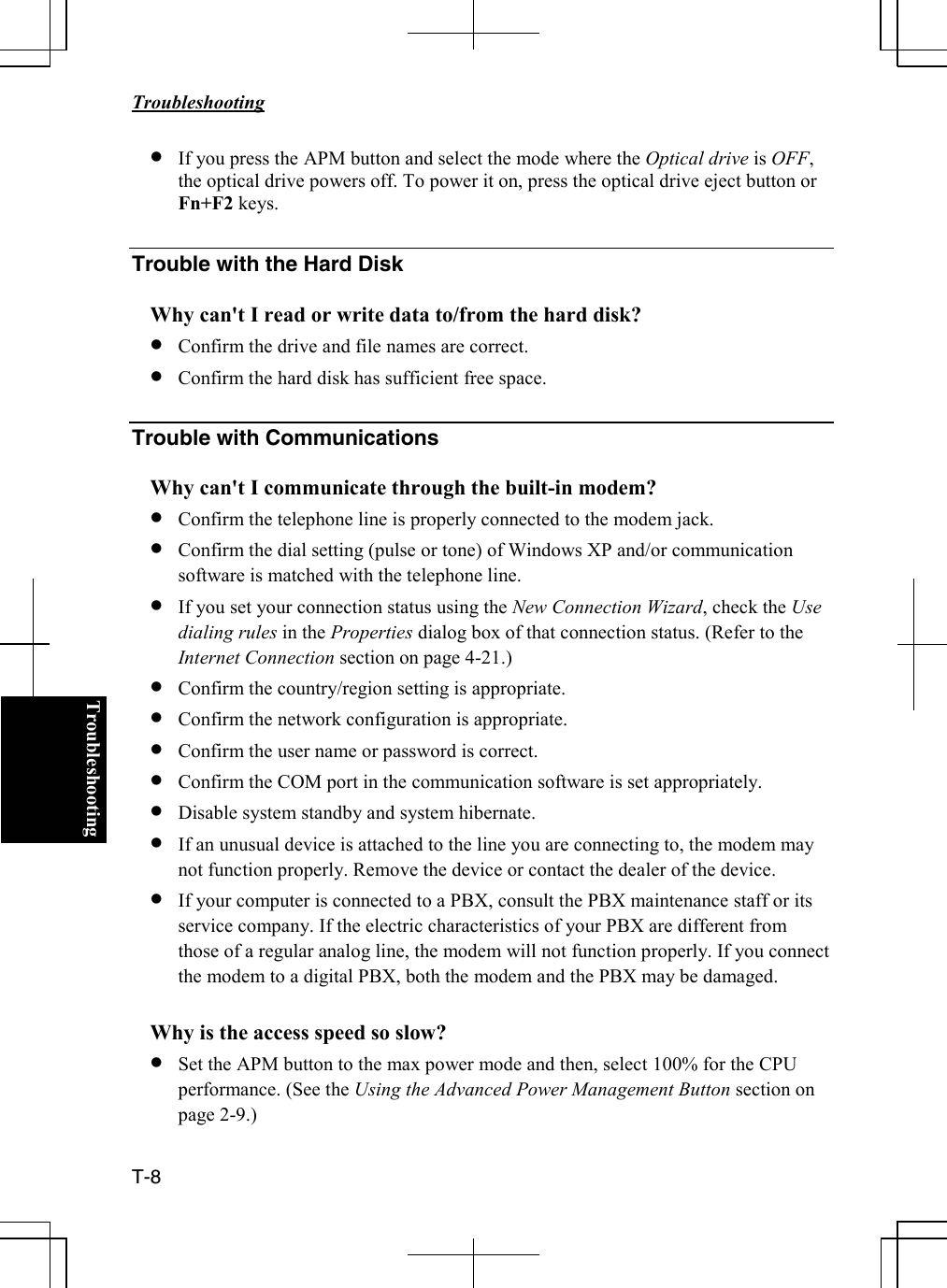   Troubleshooting  T-8  Troubleshooting• If you press the APM button and select the mode where the Optical drive is OFF, the optical drive powers off. To power it on, press the optical drive eject button or Fn+F2 keys.  Trouble with the Hard Disk  Why can&apos;t I read or write data to/from the hard disk? • Confirm the drive and file names are correct. • Confirm the hard disk has sufficient free space.  Trouble with Communications  Why can&apos;t I communicate through the built-in modem? • Confirm the telephone line is properly connected to the modem jack. • Confirm the dial setting (pulse or tone) of Windows XP and/or communication software is matched with the telephone line. • If you set your connection status using the New Connection Wizard, check the Use dialing rules in the Properties dialog box of that connection status. (Refer to the Internet Connection section on page 4-21.)  • Confirm the country/region setting is appropriate. • Confirm the network configuration is appropriate. • Confirm the user name or password is correct. • Confirm the COM port in the communication software is set appropriately. • Disable system standby and system hibernate. • If an unusual device is attached to the line you are connecting to, the modem may not function properly. Remove the device or contact the dealer of the device. • If your computer is connected to a PBX, consult the PBX maintenance staff or its service company. If the electric characteristics of your PBX are different from those of a regular analog line, the modem will not function properly. If you connect the modem to a digital PBX, both the modem and the PBX may be damaged.  Why is the access speed so slow? • Set the APM button to the max power mode and then, select 100% for the CPU performance. (See the Using the Advanced Power Management Button section on page 2-9.)  