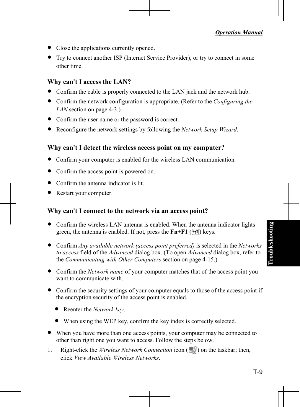 Troubleshooting   Operation Manual  T-9 • Close the applications currently opened. • Try to connect another ISP (Internet Service Provider), or try to connect in some other time.   Why can&apos;t I access the LAN? • Confirm the cable is properly connected to the LAN jack and the network hub. • Confirm the network configuration is appropriate. (Refer to the Configuring the LAN section on page 4-3.) • Confirm the user name or the password is correct. • Reconfigure the network settings by following the Network Setup Wizard.   Why can&apos;t I detect the wireless access point on my computer?  • Confirm your computer is enabled for the wireless LAN communication. • Confirm the access point is powered on. • Confirm the antenna indicator is lit. • Restart your computer.  Why can&apos;t I connect to the network via an access point?  • Confirm the wireless LAN antenna is enabled. When the antenna indicator lights green, the antenna is enabled. If not, press the Fn+F1 (     ) keys. • Confirm Any available network (access point preferred) is selected in the Networks to access field of the Advanced dialog box. (To open Advanced dialog box, refer to the Communicating with Other Computers section on page 4-15.) • Confirm the Network name of your computer matches that of the access point you want to communicate with. • Confirm the security settings of your computer equals to those of the access point if the encryption security of the access point is enabled. • Reenter the Network key. • When using the WEP key, confirm the key index is correctly selected.  • When you have more than one access points, your computer may be connected to other than right one you want to access. Follow the steps below.  1. Right-click the Wireless Network Connection icon (      ) on the taskbar; then, click View Available Wireless Networks. 