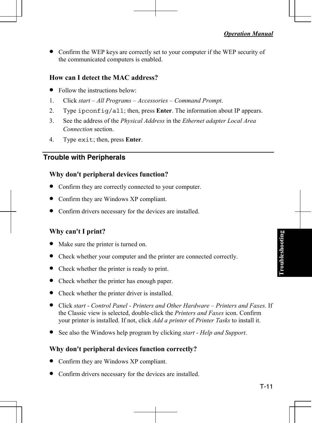 Troubleshooting   Operation Manual  T-11 • Confirm the WEP keys are correctly set to your computer if the WEP security of the communicated computers is enabled.  How can I detect the MAC address? • Follow the instructions below: 1. Click start – All Programs – Accessories – Command Prompt. 2. Type ipconfig/all; then, press Enter. The information about IP appears. 3. See the address of the Physical Address in the Ethernet adapter Local Area Connection section. 4. Type exit; then, press Enter.  Trouble with Peripherals  Why don&apos;t peripheral devices function? • Confirm they are correctly connected to your computer. • Confirm they are Windows XP compliant. • Confirm drivers necessary for the devices are installed.  Why can&apos;t I print? • Make sure the printer is turned on. • Check whether your computer and the printer are connected correctly. • Check whether the printer is ready to print. • Check whether the printer has enough paper. • Check whether the printer driver is installed. • Click start - Control Panel - Printers and Other Hardware – Printers and Faxes. If the Classic view is selected, double-click the Printers and Faxes icon. Confirm your printer is installed. If not, click Add a printer of Printer Tasks to install it. • See also the Windows help program by clicking start - Help and Support.  Why don&apos;t peripheral devices function correctly? • Confirm they are Windows XP compliant. • Confirm drivers necessary for the devices are installed. 
