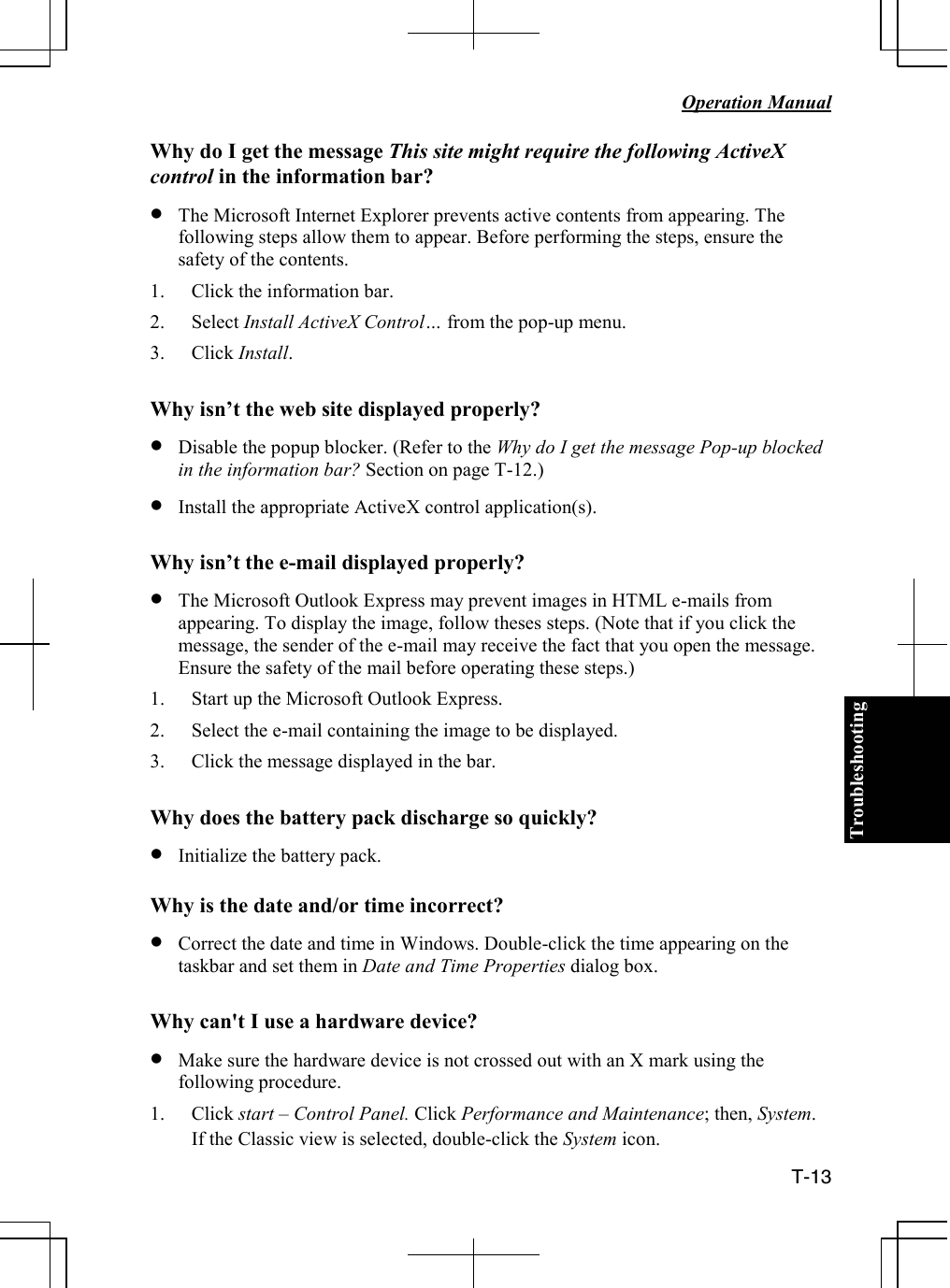 Troubleshooting   Operation Manual  T-13 Why do I get the message This site might require the following ActiveX control in the information bar? • The Microsoft Internet Explorer prevents active contents from appearing. The following steps allow them to appear. Before performing the steps, ensure the safety of the contents. 1. Click the information bar. 2. Select Install ActiveX Control… from the pop-up menu. 3. Click Install.  Why isn’t the web site displayed properly? • Disable the popup blocker. (Refer to the Why do I get the message Pop-up blocked in the information bar? Section on page T-12.) • Install the appropriate ActiveX control application(s).  Why isn’t the e-mail displayed properly? • The Microsoft Outlook Express may prevent images in HTML e-mails from appearing. To display the image, follow theses steps. (Note that if you click the message, the sender of the e-mail may receive the fact that you open the message. Ensure the safety of the mail before operating these steps.) 1. Start up the Microsoft Outlook Express. 2. Select the e-mail containing the image to be displayed. 3. Click the message displayed in the bar.  Why does the battery pack discharge so quickly? • Initialize the battery pack.  Why is the date and/or time incorrect? • Correct the date and time in Windows. Double-click the time appearing on the taskbar and set them in Date and Time Properties dialog box.  Why can&apos;t I use a hardware device? • Make sure the hardware device is not crossed out with an X mark using the following procedure.  1. Click start – Control Panel. Click Performance and Maintenance; then, System. If the Classic view is selected, double-click the System icon. 