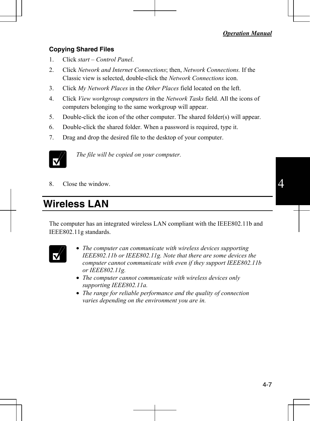   Operation Manual          4-7 4 Copying Shared Files 1. Click start – Control Panel. 2. Click Network and Internet Connections; then, Network Connections. If the Classic view is selected, double-click the Network Connections icon. 3. Click My Network Places in the Other Places field located on the left. 4. Click View workgroup computers in the Network Tasks field. All the icons of computers belonging to the same workgroup will appear. 5. Double-click the icon of the other computer. The shared folder(s) will appear. 6. Double-click the shared folder. When a password is required, type it. 7. Drag and drop the desired file to the desktop of your computer.    The file will be copied on your computer.  8. Close the window.  Wireless LAN   The computer has an integrated wireless LAN compliant with the IEEE802.11b and IEEE802.11g standards.    • The computer can communicate with wireless devices supporting IEEE802.11b or IEEE802.11g. Note that there are some devices the computer cannot communicate with even if they support IEEE802.11b or IEEE802.11g. • The computer cannot communicate with wireless devices only supporting IEEE802.11a. • The range for reliable performance and the quality of connection varies depending on the environment you are in.         