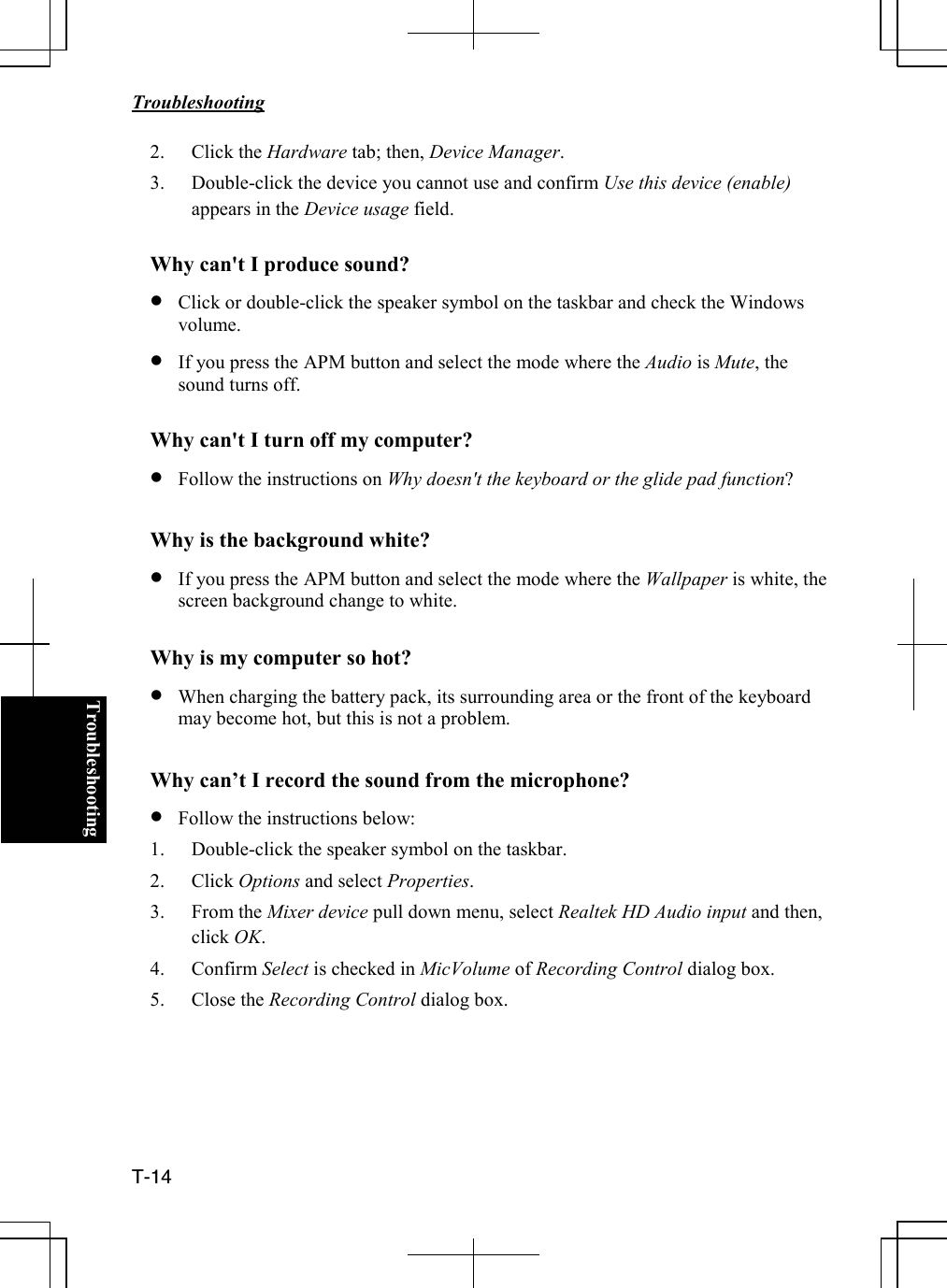   Troubleshooting  T-14  Troubleshooting2. Click the Hardware tab; then, Device Manager. 3. Double-click the device you cannot use and confirm Use this device (enable) appears in the Device usage field.  Why can&apos;t I produce sound? • Click or double-click the speaker symbol on the taskbar and check the Windows volume.  • If you press the APM button and select the mode where the Audio is Mute, the sound turns off.  Why can&apos;t I turn off my computer? • Follow the instructions on Why doesn&apos;t the keyboard or the glide pad function?  Why is the background white? • If you press the APM button and select the mode where the Wallpaper is white, the screen background change to white.  Why is my computer so hot? • When charging the battery pack, its surrounding area or the front of the keyboard may become hot, but this is not a problem.  Why can’t I record the sound from the microphone? • Follow the instructions below: 1. Double-click the speaker symbol on the taskbar. 2. Click Options and select Properties. 3. From the Mixer device pull down menu, select Realtek HD Audio input and then, click OK. 4. Confirm Select is checked in MicVolume of Recording Control dialog box. 5. Close the Recording Control dialog box.      