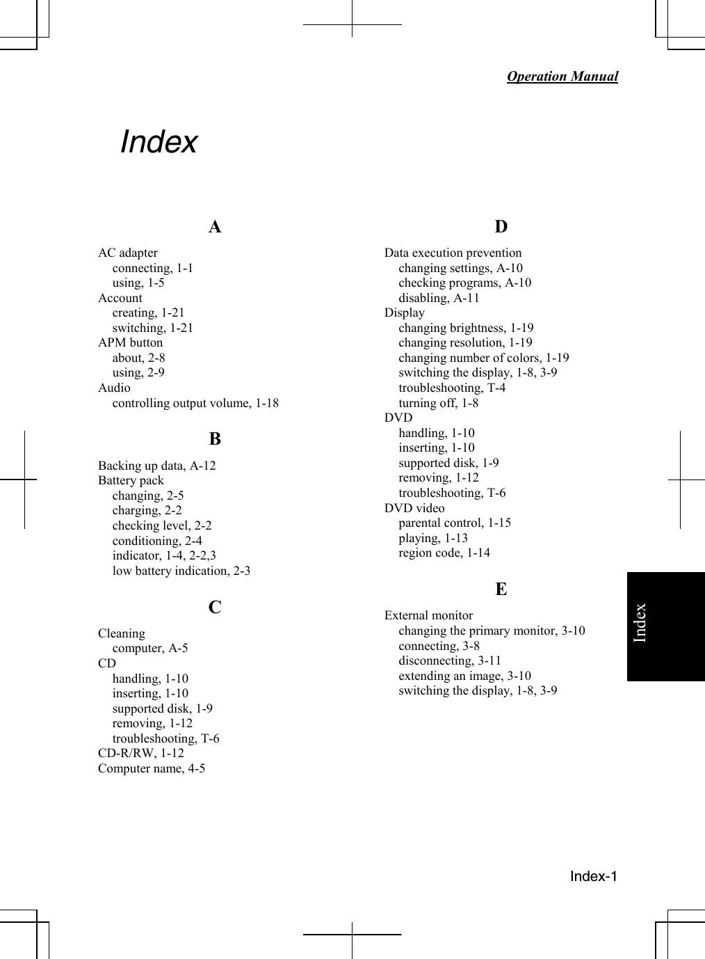   Operation Manual  Index-1 Index Index   A AC adapter connecting, 1-1 using, 1-5 Account creating, 1-21 switching, 1-21  APM button about, 2-8 using, 2-9 Audio controlling output volume, 1-18 B Backing up data, A-12 Battery pack changing, 2-5 charging, 2-2 checking level, 2-2 conditioning, 2-4 indicator, 1-4, 2-2,3 low battery indication, 2-3 C Cleaning computer, A-5 CD handling, 1-10 inserting, 1-10 supported disk, 1-9 removing, 1-12 troubleshooting, T-6 CD-R/RW, 1-12 Computer name, 4-5   D Data execution prevention changing settings, A-10 checking programs, A-10 disabling, A-11 Display changing brightness, 1-19 changing resolution, 1-19 changing number of colors, 1-19 switching the display, 1-8, 3-9 troubleshooting, T-4 turning off, 1-8 DVD handling, 1-10 inserting, 1-10 supported disk, 1-9 removing, 1-12 troubleshooting, T-6 DVD video parental control, 1-15 playing, 1-13 region code, 1-14 E External monitor changing the primary monitor, 3-10 connecting, 3-8 disconnecting, 3-11 extending an image, 3-10 switching the display, 1-8, 3-9         