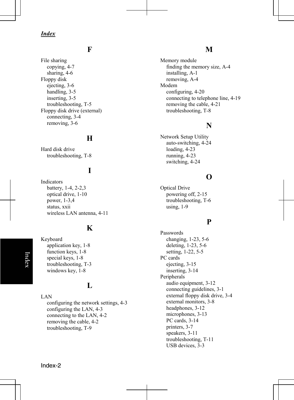    Index                                                                   Index-2 IndexF File sharing copying, 4-7 sharing, 4-6 Floppy disk ejecting, 3-6 handling, 3-5 inserting, 3-5 troubleshooting, T-5 Floppy disk drive (external) connecting, 3-4 removing, 3-6 H Hard disk drive troubleshooting, T-8 I Indicators battery, 1-4, 2-2,3 optical drive, 1-10 power, 1-3,4 status, xxii wireless LAN antenna, 4-11 K Keyboard application key, 1-8 function keys, 1-8 special keys, 1-8 troubleshooting, T-3 windows key, 1-8 L LAN configuring the network settings, 4-3 configuring the LAN, 4-3 connecting to the LAN, 4-2 removing the cable, 4-2 troubleshooting, T-9  M Memory module finding the memory size, A-4 installing, A-1 removing, A-4 Modem configuring, 4-20 connecting to telephone line, 4-19 removing the cable, 4-21 troubleshooting, T-8 N Network Setup Utility auto-switching, 4-24 loading, 4-23 running, 4-23 switching, 4-24 O Optical Drive powering off, 2-15 troubleshooting, T-6 using, 1-9 P Passwords changing, 1-23, 5-6  deleting, 1-23, 5-6 setting, 1-22, 5-5 PC cards ejecting, 3-15 inserting, 3-14 Peripherals  audio equipment, 3-12 connecting guidelines, 3-1 external floppy disk drive, 3-4 external monitors, 3-8 headphones, 3-12 microphones, 3-13 PC cards, 3-14 printers, 3-7 speakers, 3-11 troubleshooting, T-11 USB devices, 3-3  