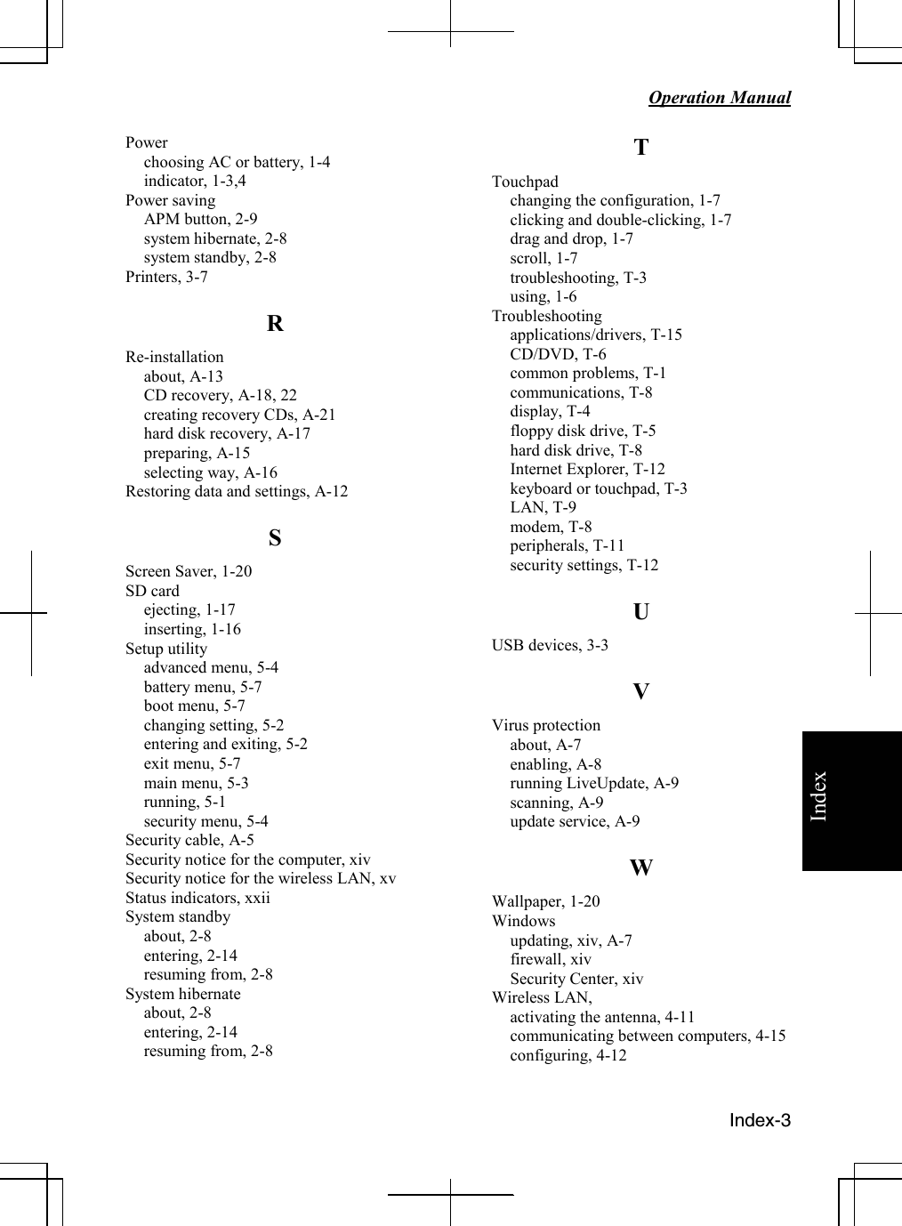   Operation Manual  Index-3 IndexPower choosing AC or battery, 1-4 indicator, 1-3,4 Power saving APM button, 2-9 system hibernate, 2-8 system standby, 2-8 Printers, 3-7 R Re-installation about, A-13 CD recovery, A-18, 22 creating recovery CDs, A-21 hard disk recovery, A-17 preparing, A-15 selecting way, A-16 Restoring data and settings, A-12 S Screen Saver, 1-20 SD card ejecting, 1-17 inserting, 1-16 Setup utility advanced menu, 5-4 battery menu, 5-7 boot menu, 5-7 changing setting, 5-2 entering and exiting, 5-2 exit menu, 5-7 main menu, 5-3 running, 5-1 security menu, 5-4 Security cable, A-5 Security notice for the computer, xiv Security notice for the wireless LAN, xv Status indicators, xxii System standby about, 2-8 entering, 2-14 resuming from, 2-8 System hibernate  about, 2-8 entering, 2-14 resuming from, 2-8 T Touchpad changing the configuration, 1-7 clicking and double-clicking, 1-7 drag and drop, 1-7 scroll, 1-7 troubleshooting, T-3 using, 1-6 Troubleshooting applications/drivers, T-15 CD/DVD, T-6 common problems, T-1 communications, T-8 display, T-4 floppy disk drive, T-5 hard disk drive, T-8 Internet Explorer, T-12 keyboard or touchpad, T-3 LAN, T-9 modem, T-8 peripherals, T-11 security settings, T-12 U USB devices, 3-3 V Virus protection about, A-7 enabling, A-8 running LiveUpdate, A-9 scanning, A-9 update service, A-9 W Wallpaper, 1-20 Windows updating, xiv, A-7 firewall, xiv Security Center, xiv Wireless LAN,  activating the antenna, 4-11 communicating between computers, 4-15 configuring, 4-12   