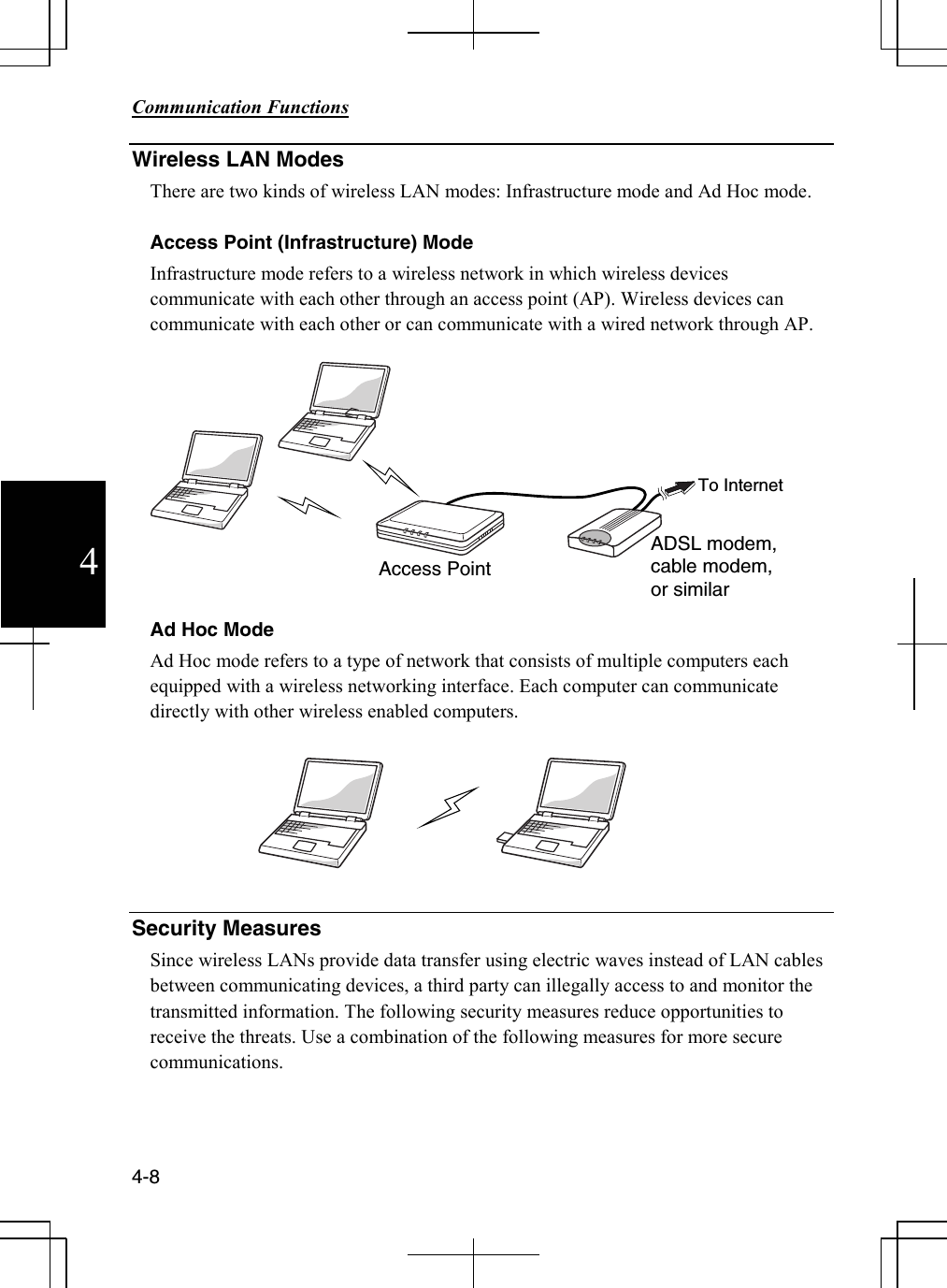        Communication Functions  4-8 4 Wireless LAN Modes There are two kinds of wireless LAN modes: Infrastructure mode and Ad Hoc mode.  Access Point (Infrastructure) Mode Infrastructure mode refers to a wireless network in which wireless devices communicate with each other through an access point (AP). Wireless devices can communicate with each other or can communicate with a wired network through AP.     Ad Hoc Mode Ad Hoc mode refers to a type of network that consists of multiple computers each equipped with a wireless networking interface. Each computer can communicate directly with other wireless enabled computers.   Security Measures Since wireless LANs provide data transfer using electric waves instead of LAN cables between communicating devices, a third party can illegally access to and monitor the transmitted information. The following security measures reduce opportunities to receive the threats. Use a combination of the following measures for more secure communications.  ADSL modem, cable modem, or similar Access Point To Internet 