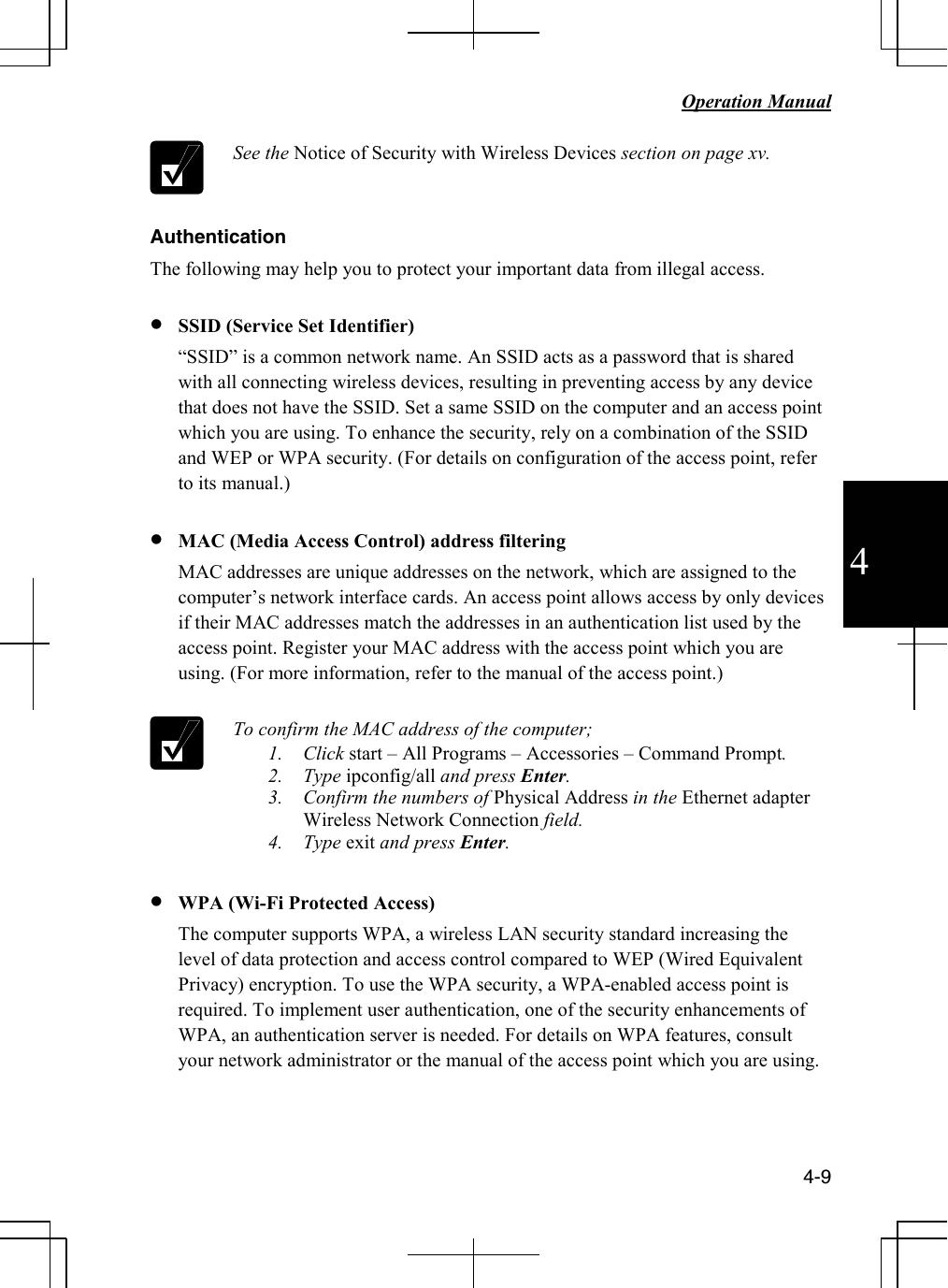   Operation Manual          4-9 4  See the Notice of Security with Wireless Devices section on page xv.  Authentication The following may help you to protect your important data from illegal access.  • SSID (Service Set Identifier) “SSID” is a common network name. An SSID acts as a password that is shared with all connecting wireless devices, resulting in preventing access by any device that does not have the SSID. Set a same SSID on the computer and an access point which you are using. To enhance the security, rely on a combination of the SSID and WEP or WPA security. (For details on configuration of the access point, refer to its manual.)  • MAC (Media Access Control) address filtering MAC addresses are unique addresses on the network, which are assigned to the computer’s network interface cards. An access point allows access by only devices if their MAC addresses match the addresses in an authentication list used by the access point. Register your MAC address with the access point which you are using. (For more information, refer to the manual of the access point.)    To confirm the MAC address of the computer; 1. Click start – All Programs – Accessories – Command Prompt. 2. Type ipconfig/all and press Enter. 3. Confirm the numbers of Physical Address in the Ethernet adapter Wireless Network Connection field. 4. Type exit and press Enter.  • WPA (Wi-Fi Protected Access) The computer supports WPA, a wireless LAN security standard increasing the level of data protection and access control compared to WEP (Wired Equivalent Privacy) encryption. To use the WPA security, a WPA-enabled access point is required. To implement user authentication, one of the security enhancements of WPA, an authentication server is needed. For details on WPA features, consult your network administrator or the manual of the access point which you are using.    