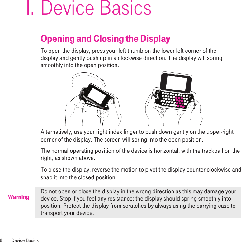 WarningDevice BasicsOpening and Closing the DisplayTo open the display, press your left thumb on the lower-left corner of the  display and gently push up in a clockwise direction. The display will spring smoothly into the open position.Alternatively, use your right index finger to push down gently on the upper-right corner of the display. The screen will spring into the open position.The normal operating position of the device is horizontal, with the trackball on the right, as shown above.To close the display, reverse the motion to pivot the display counter-clockwise and snap it into the closed position. Do not open or close the display in the wrong direction as this may damage your device. Stop if you feel any resistance; the display should spring smoothly into position. Protect the display from scratches by always using the carrying case to transport your device. I.8  Device Basics