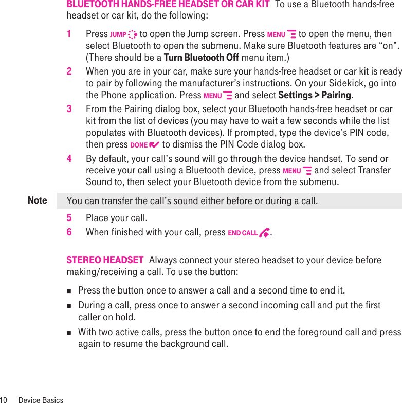 Note10  Device BasicsBLUETOOTH HANDS-FREE HEADSET OR CAR KIT   To use a Bluetooth hands-free headset or car kit, do the following:1 Press JUMP  to open the Jump screen. Press MENU  to open the menu, then select Bluetooth to open the submenu. Make sure Bluetooth features are “on”. (There should be a Turn Bluetooth Off menu item.)2  When you are in your car, make sure your hands-free headset or car kit is ready to pair by following the manufacturer’s instructions. On your Sidekick, go into the Phone application. Press MENU   and select Settings &gt; Pairing.  3  From the Pairing dialog box, select your Bluetooth hands-free headset or car kit from the list of devices (you may have to wait a few seconds while the list populates with Bluetooth devices). If prompted, type the device’s PIN code, then press DONE  to dismiss the PIN Code dialog box.4  By default, your call’s sound will go through the device handset. To send or receive your call using a Bluetooth device, press MENU  and select Transfer Sound to, then select your Bluetooth device from the submenu. You can transfer the call’s sound either before or during a call.5  Place your call.6  When finished with your call, press END CALL  .STEREO HEADSET   Always connect your stereo headset to your device before making/receiving a call. To use the button:n  Press the button once to answer a call and a second time to end it. n  During a call, press once to answer a second incoming call and put the first caller on hold. n  With two active calls, press the button once to end the foreground call and press again to resume the background call.