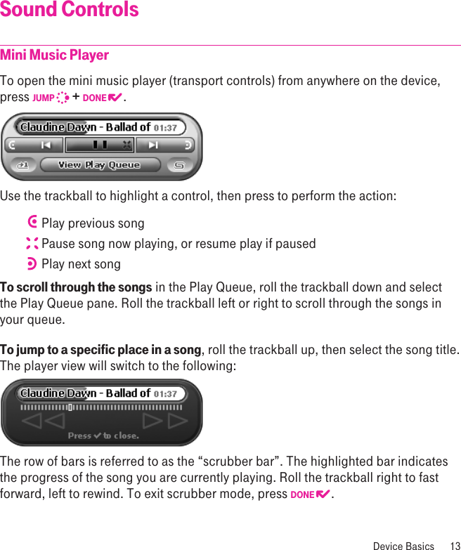 Sound ControlsMini Music Player To open the mini music player (transport controls) from anywhere on the device, press JUMP   + DONE  . Use the trackball to highlight a control, then press to perform the action: Play previous song Pause song now playing, or resume play if paused Play next songTo scroll through the songs in the Play Queue, roll the trackball down and select the Play Queue pane. Roll the trackball left or right to scroll through the songs in your queue.To jump to a specific place in a song, roll the trackball up, then select the song title. The player view will switch to the following:The row of bars is referred to as the “scrubber bar”. The highlighted bar indicates the progress of the song you are currently playing. Roll the trackball right to fast forward, left to rewind. To exit scrubber mode, press DONE  . Device Basics  13