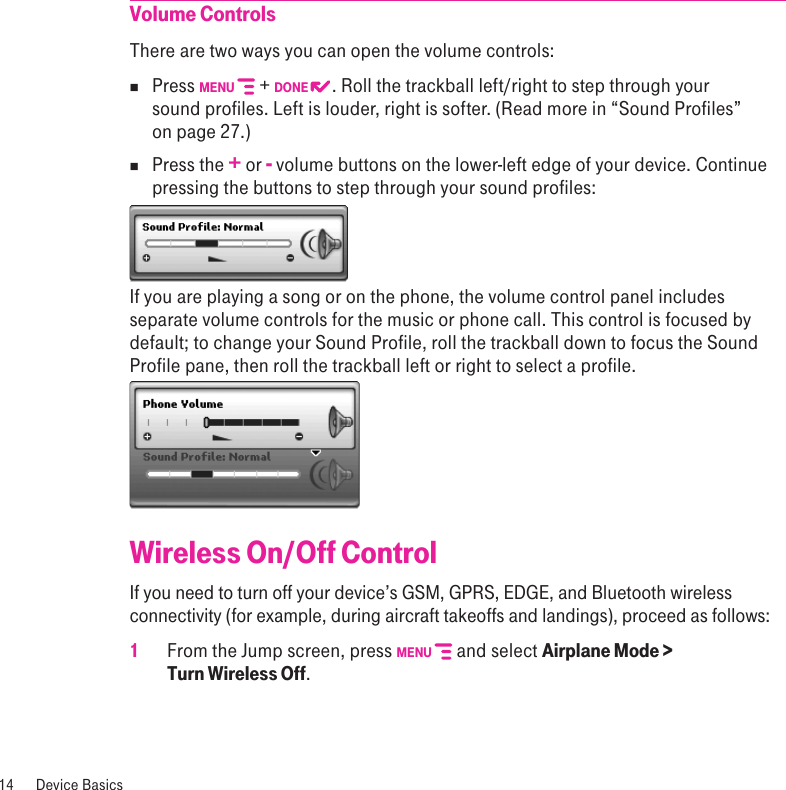 Volume ControlsThere are two ways you can open the volume controls:nPress MENU   + DONE  . Roll the trackball left/right to step through your sound profiles. Left is louder, right is softer. (Read more in “Sound Profiles” on page 27.)nPress the + or - volume buttons on the lower-left edge of your device. Continue pressing the buttons to step through your sound profiles:If you are playing a song or on the phone, the volume control panel includes separate volume controls for the music or phone call. This control is focused by default; to change your Sound Profile, roll the trackball down to focus the Sound Profile pane, then roll the trackball left or right to select a profile.Wireless On/Off ControlIf you need to turn off your device’s GSM, GPRS, EDGE, and Bluetooth wireless connectivity (for example, during aircraft takeoffs and landings), proceed as follows:1 From the Jump screen, press MENU   and select Airplane Mode &gt;  Turn Wireless Off.14  Device Basics