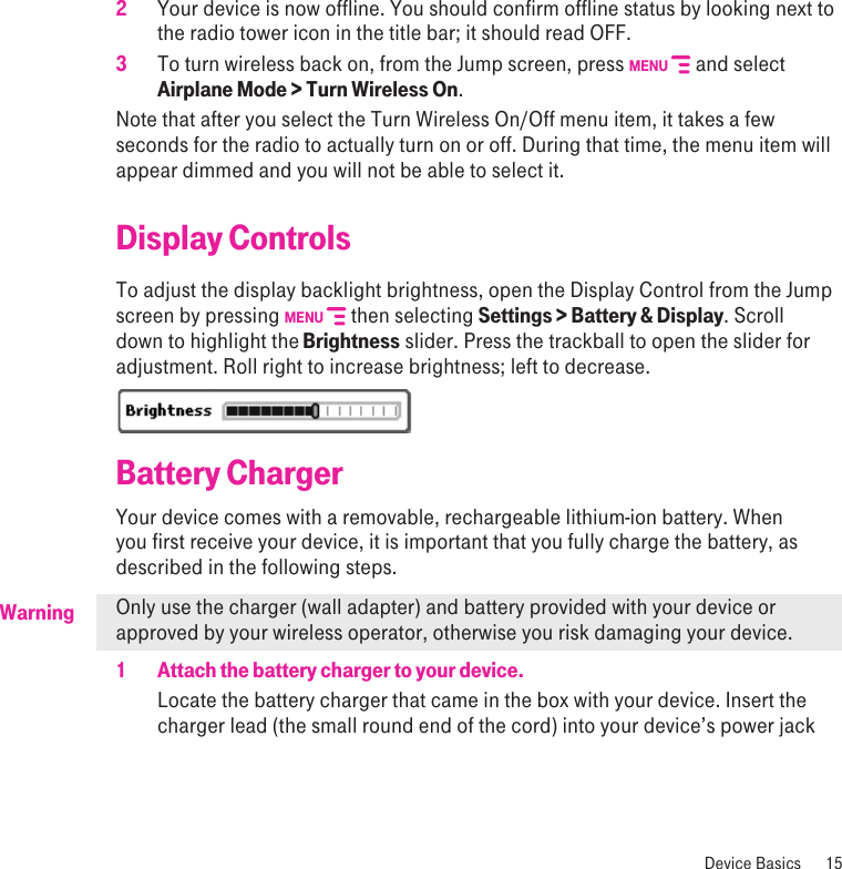 Warning2  Your device is now offline. You should confirm offline status by looking next to the radio tower icon in the title bar; it should read OFF.3  To turn wireless back on, from the Jump screen, press MENU   and select Airplane Mode &gt; Turn Wireless On.Note that after you select the Turn Wireless On/Off menu item, it takes a few seconds for the radio to actually turn on or off. During that time, the menu item will appear dimmed and you will not be able to select it. Display ControlsTo adjust the display backlight brightness, open the Display Control from the Jump screen by pressing MENU   then selecting Settings &gt; Battery &amp; Display. Scroll down to highlight the Brightness slider. Press the trackball to open the slider for adjustment. Roll right to increase brightness; left to decrease.Battery ChargerYour device comes with a removable, rechargeable lithium-ion battery. When you first receive your device, it is important that you fully charge the battery, as described in the following steps. Only use the charger (wall adapter) and battery provided with your device or approved by your wireless operator, otherwise you risk damaging your device.1  Attach the battery charger to your device.Locate the battery charger that came in the box with your device. Insert the charger lead (the small round end of the cord) into your device’s power jack   Device Basics  15
