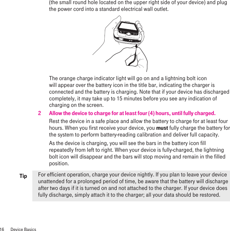 Tip(the small round hole located on the upper right side of your device) and plug the power cord into a standard electrical wall outlet.                  The orange charge indicator light will go on and a lightning bolt icon will appear over the battery icon in the title bar, indicating the charger is connected and the battery is charging. Note that if your device has discharged completely, it may take up to 15 minutes before you see any indication of charging on the screen.2  Allow the device to charge for at least four (4) hours, until fully charged.Rest the device in a safe place and allow the battery to charge for at least four hours. When you first receive your device, you must fully charge the battery for the system to perform battery-reading calibration and deliver full capacity.As the device is charging, you will see the bars in the battery icon fill repeatedly from left to right. When your device is fully-charged, the lightning bolt icon will disappear and the bars will stop moving and remain in the filled position.For efficient operation, charge your device nightly. If you plan to leave your device unattended for a prolonged period of time, be aware that the battery will discharge after two days if it is turned on and not attached to the charger. If your device does fully discharge, simply attach it to the charger; all your data should be restored. 16  Device Basics