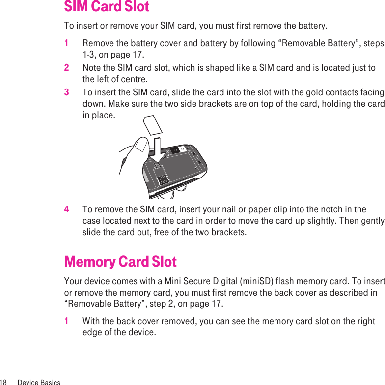 SIM Card SlotTo insert or remove your SIM card, you must first remove the battery. 1  Remove the battery cover and battery by following “Removable Battery”, steps 1-3, on page 17.  2  Note the SIM card slot, which is shaped like a SIM card and is located just to the left of centre.3  To insert the SIM card, slide the card into the slot with the gold contacts facing down. Make sure the two side brackets are on top of the card, holding the card in place.   4  To remove the SIM card, insert your nail or paper clip into the notch in the case located next to the card in order to move the card up slightly. Then gently slide the card out, free of the two brackets.Memory Card SlotYour device comes with a Mini Secure Digital (miniSD) flash memory card. To insert or remove the memory card, you must first remove the back cover as described in “Removable Battery”, step 2, on page 17.1  With the back cover removed, you can see the memory card slot on the right edge of the device.18  Device Basics