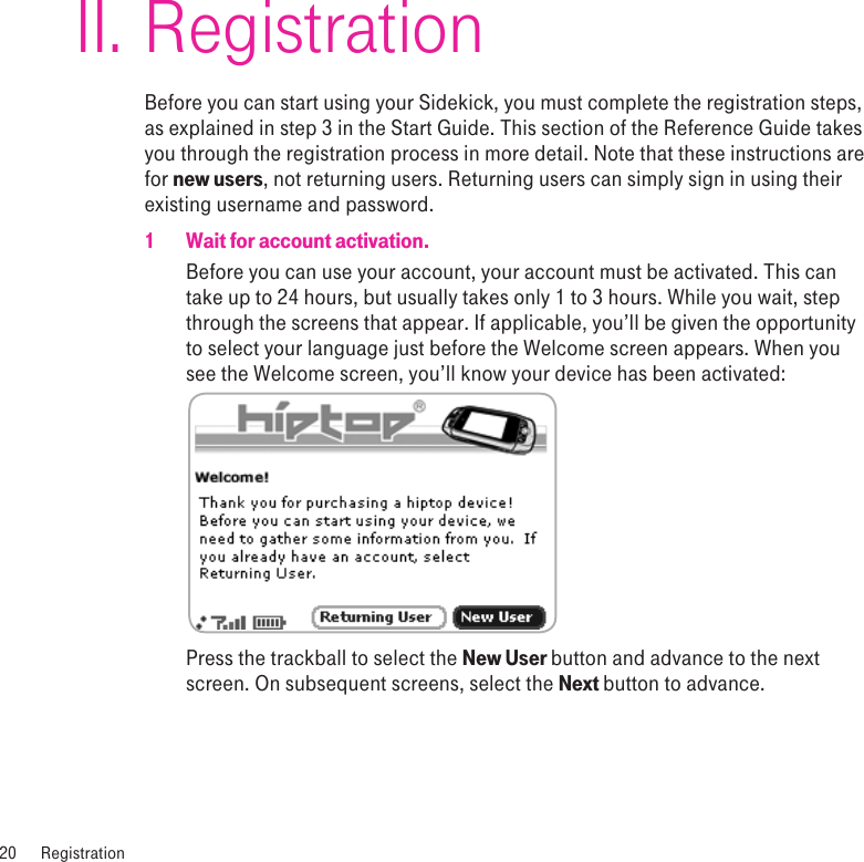 RegistrationBefore you can start using your Sidekick, you must complete the registration steps, as explained in step 3 in the Start Guide. This section of the Reference Guide takes you through the registration process in more detail. Note that these instructions are for new users, not returning users. Returning users can simply sign in using their existing username and password.1  Wait for account activation.Before you can use your account, your account must be activated. This can take up to 24 hours, but usually takes only 1 to 3 hours. While you wait, step through the screens that appear. If applicable, you’ll be given the opportunity to select your language just before the Welcome screen appears. When you see the Welcome screen, you’ll know your device has been activated: Press the trackball to select the New User button and advance to the next screen. On subsequent screens, select the Next button to advance.20  RegistrationII.