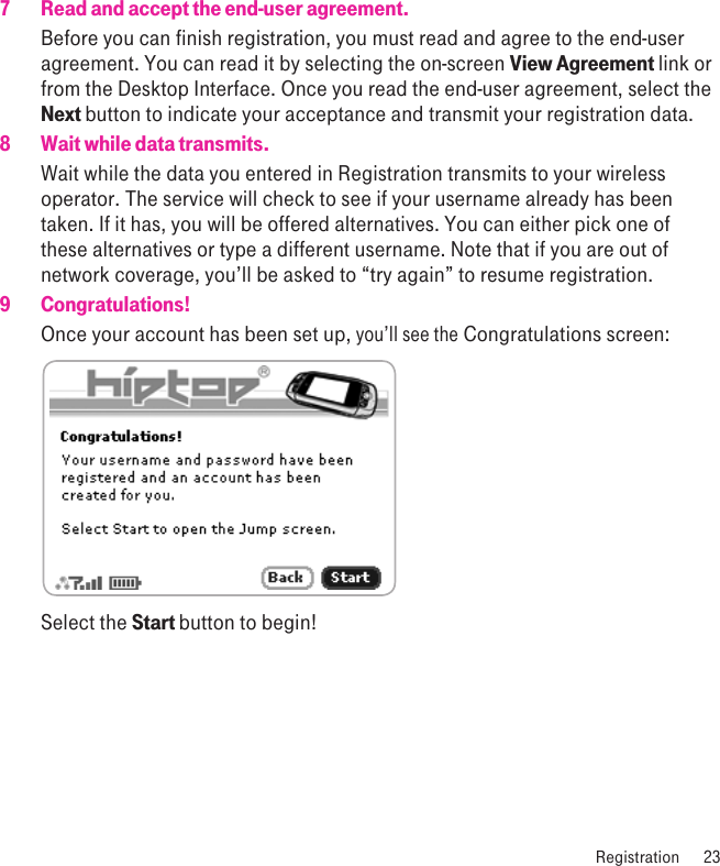  Registration  237  Read and accept the end-user agreement.Before you can finish registration, you must read and agree to the end-user agreement. You can read it by selecting the on-screen View Agreement link or from the Desktop Interface. Once you read the end-user agreement, select the Next button to indicate your acceptance and transmit your registration data.8  Wait while data transmits.Wait while the data you entered in Registration transmits to your wireless operator. The service will check to see if your username already has been taken. If it has, you will be offered alternatives. You can either pick one of these alternatives or type a different username. Note that if you are out of network coverage, you’ll be asked to “try again” to resume registration. 9  Congratulations!Once your account has been set up, you’ll see the Congratulations screen: Select the Start button to begin!