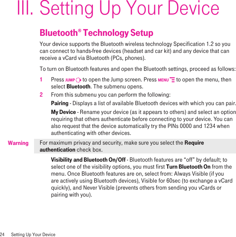 WarningSetting Up Your DeviceBluetooth® Technology SetupYour device supports the Bluetooth wireless technology Specification 1.2 so you can connect to hands-free devices (headset and car kit) and any device that can receive a vCard via Bluetooth (PCs, phones). To turn on Bluetooth features and open the Bluetooth settings, proceed as follows:1 Press JUMP   to open the Jump screen. Press MENU   to open the menu, then select Bluetooth. The submenu opens.2  From this submenu you can perform the following:Pairing - Displays a list of available Bluetooth devices with which you can pair.My Device - Rename your device (as it appears to others) and select an option requiring that others authenticate before connecting to your device. You can also request that the device automatically try the PINs 0000 and 1234 when authenticating with other devices.For maximum privacy and security, make sure you select the Require authentication check box.Visibility and Bluetooth On/Off - Bluetooth features are “off” by default; to select one of the visibility options, you must first Turn Bluetooth On from the menu. Once Bluetooth features are on, select from: Always Visible (if you are actively using Bluetooth devices), Visible for 60sec (to exchange a vCard quickly), and Never Visible (prevents others from sending you vCards or pairing with you). 24  Setting Up Your DeviceIII.