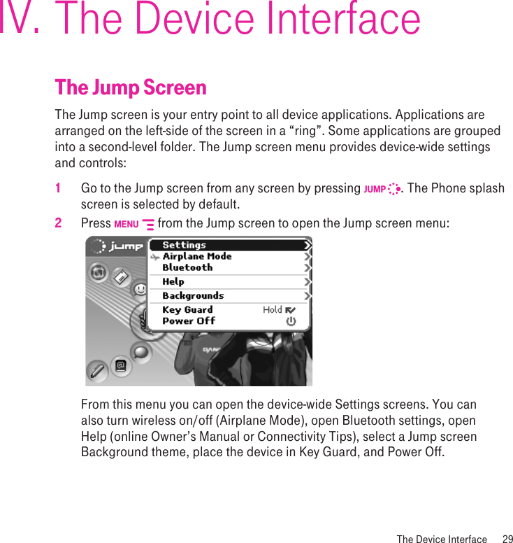  The Device Interface  29The Device InterfaceThe Jump ScreenThe Jump screen is your entry point to all device applications. Applications are arranged on the left-side of the screen in a “ring”. Some applications are grouped into a second-level folder. The Jump screen menu provides device-wide settings and controls:1 Go to the Jump screen from any screen by pressing JUMP  . The Phone splash screen is selected by default.2 Press MENU   from the Jump screen to open the Jump screen menu:     From this menu you can open the device-wide Settings screens. You can also turn wireless on/off (Airplane Mode), open Bluetooth settings, open Help (online Owner’s Manual or Connectivity Tips), select a Jump screen Background theme, place the device in Key Guard, and Power Off.IV.