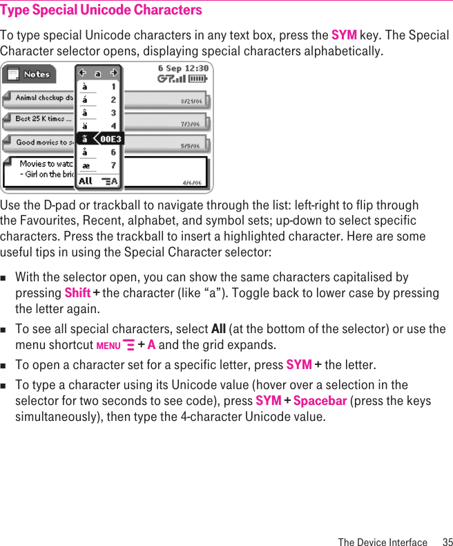  The Device Interface  35Type Special Unicode CharactersTo type special Unicode characters in any text box, press the SYM key. The Special Character selector opens, displaying special characters alphabetically.  Use the D-pad or trackball to navigate through the list: left-right to flip through the Favourites, Recent, alphabet, and symbol sets; up-down to select specific characters. Press the trackball to insert a highlighted character. Here are some useful tips in using the Special Character selector:nWith the selector open, you can show the same characters capitalised by pressing Shift + the character (like “a”). Toggle back to lower case by pressing the letter again.n  To see all special characters, select All (at the bottom of the selector) or use the menu shortcut MENU   + A and the grid expands.n  To open a character set for a specific letter, press SYM + the letter.n To type a character using its Unicode value (hover over a selection in the selector for two seconds to see code), press SYM + Spacebar (press the keys simultaneously), then type the 4-character Unicode value.