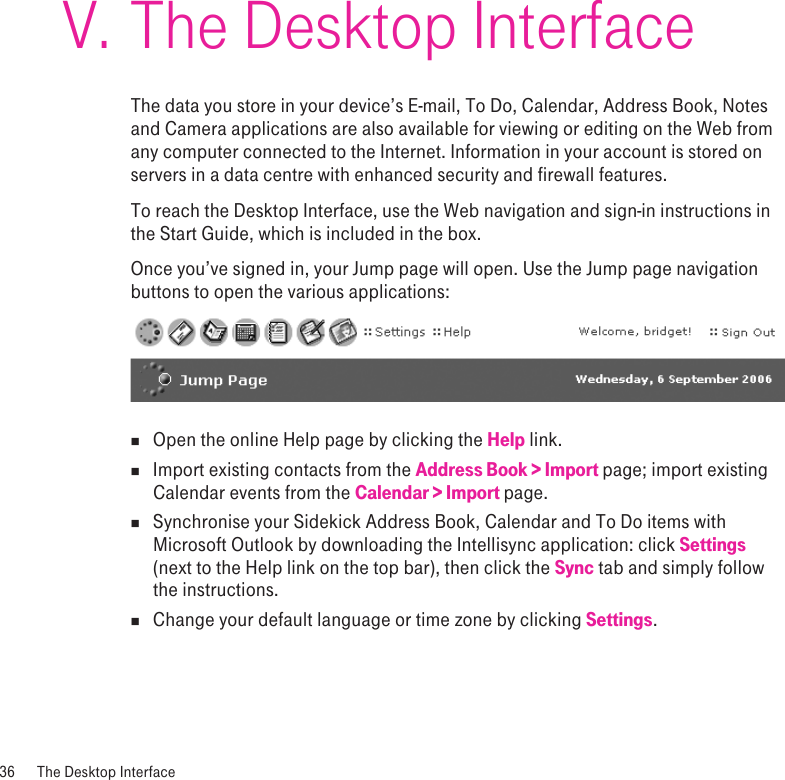 The Desktop InterfaceThe data you store in your device’s E-mail, To Do, Calendar, Address Book, Notes and Camera applications are also available for viewing or editing on the Web from any computer connected to the Internet. Information in your account is stored on servers in a data centre with enhanced security and firewall features. To reach the Desktop Interface, use the Web navigation and sign-in instructions in the Start Guide, which is included in the box. Once you’ve signed in, your Jump page will open. Use the Jump page navigation buttons to open the various applications: n  Open the online Help page by clicking the Help link.n  Import existing contacts from the Address Book &gt; Import page; import existing Calendar events from the Calendar &gt; Import page. n  Synchronise your Sidekick Address Book, Calendar and To Do items with Microsoft Outlook by downloading the Intellisync application: click Settings (next to the Help link on the top bar), then click the Sync tab and simply follow the instructions.n  Change your default language or time zone by clicking Settings.36  The Desktop InterfaceV.