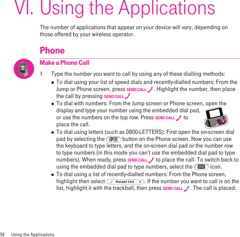 Using the ApplicationsThe number of applications that appear on your device will vary, depending on those offered by your wireless operator. PhoneMake a Phone Call1 Type the number you want to call by using any of these dialling methods:n  To dial using your list of speed dials and recently-dialled numbers: From the Jump or Phone screen, press SEND CALL  . Highlight the number, then place the call by pressing SEND CALL  . n  To dial with numbers: From the Jump screen or Phone screen, open the display and type your number using the embedded dial pad,     or use the numbers on the top row. Press SEND CALL   to  place the call.n  To dial using letters (such as 0800-LETTERS): First open the on-screen dial pad by selecting the   button on the Phone screen. Now you can use the keyboard to type letters, and the on-screen dial pad or the number row to type numbers (in this mode you can’t use the embedded dial pad to type numbers). When ready, press SEND CALL   to place the call. To switch back to using the embedded dial pad to type numbers, select the   icon.n  To dial using a list of recently-dialled numbers: From the Phone screen, highlight then select  . If the number you want to call is on the list, highlight it with the trackball, then press SEND CALL  . The call is placed.38  Using the Applications VI.