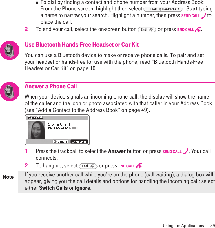 Note Using the Applications  39n  To dial by finding a contact and phone number from your Address Book: From the Phone screen, highlight then select   . Start typing a name to narrow your search. Highlight a number, then press SEND CALL  to place the call. 2 To end your call, select the on-screen button   or press END CALL  .Use Bluetooth Hands-Free Headset or Car KitYou can use a Bluetooth device to make or receive phone calls. To pair and set your headset or hands-free for use with the phone, read “Bluetooth Hands-Free Headset or Car Kit” on page 10.Answer a Phone CallWhen your device signals an incoming phone call, the display will show the name of the caller and the icon or photo associated with that caller in your Address Book (see “Add a Contact to the Address Book” on page 49). 1 Press the trackball to select the Answer button or press SEND CALL  . Your call connects.2 To hang up, select   or press END CALL  .If you receive another call while you’re on the phone (call waiting), a dialog box will appear, giving you the call details and options for handling the incoming call: select either Switch Calls or Ignore. 