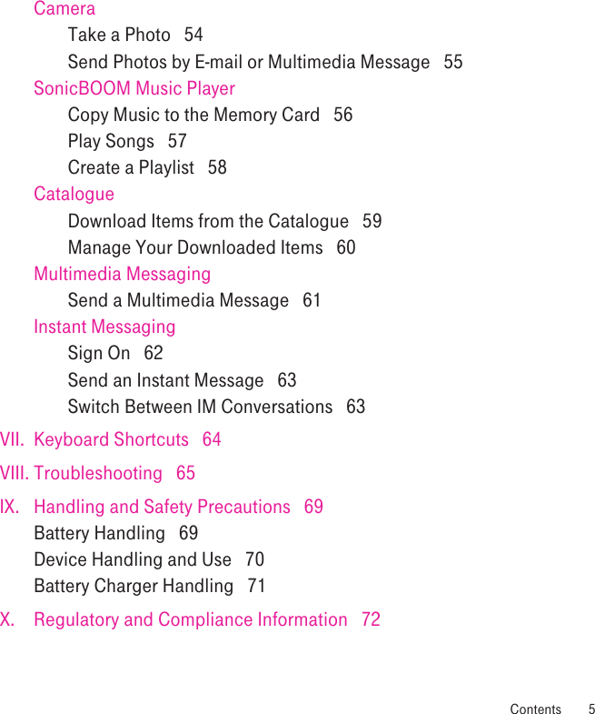 CameraTake a Photo   54Send Photos by E-mail or Multimedia Message   55SonicBOOM Music PlayerCopy Music to the Memory Card   56Play Songs   57Create a Playlist   58CatalogueDownload Items from the Catalogue   59Manage Your Downloaded Items   60Multimedia MessagingSend a Multimedia Message   61Instant MessagingSign On   62Send an Instant Message   63Switch Between IM Conversations   63VII.  Keyboard Shortcuts   64VIII. Troubleshooting   65IX.  Handling and Safety Precautions   69Battery Handling   69Device Handling and Use   70Battery Charger Handling   71X.  Regulatory and Compliance Information   72 Contents  5