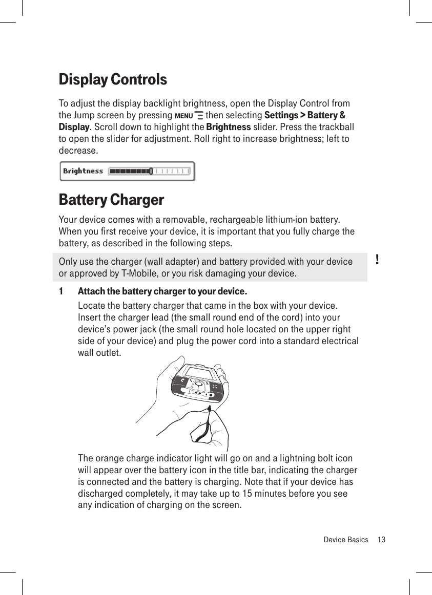 Display ControlsTo adjust the display backlight brightness, open the Display Control from the Jump screen by pressing MENU   then selecting Settings &gt; Battery &amp; Display. Scroll down to highlight the Brightness slider. Press the trackball to open the slider for adjustment. Roll right to increase brightness; left to decrease.Battery ChargerYour device comes with a removable, rechargeable lithium-ion battery. When you first receive your device, it is important that you fully charge the battery, as described in the following steps. Only use the charger (wall adapter) and battery provided with your device or approved by T-Mobile, or you risk damaging your device.1  Attach the battery charger to your device.Locate the battery charger that came in the box with your device. Insert the charger lead (the small round end of the cord) into your device’s power jack (the small round hole located on the upper right side of your device) and plug the power cord into a standard electrical wall outlet.         The orange charge indicator light will go on and a lightning bolt icon will appear over the battery icon in the title bar, indicating the charger is connected and the battery is charging. Note that if your device has discharged completely, it may take up to 15 minutes before you see any indication of charging on the screen.  Device Basics  13!