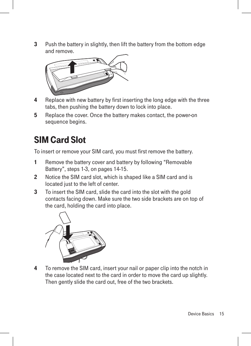 3  Push the battery in slightly, then lift the battery from the bottom edge and remove. 4  Replace with new battery by first inserting the long edge with the three tabs, then pushing the battery down to lock into place.5  Replace the cover. Once the battery makes contact, the power-on sequence begins.SIM Card SlotTo insert or remove your SIM card, you must first remove the battery. 1  Remove the battery cover and battery by following “Removable Battery”, steps 1-3, on pages 14-15. 2  Notice the SIM card slot, which is shaped like a SIM card and is located just to the left of center.3  To insert the SIM card, slide the card into the slot with the gold contacts facing down. Make sure the two side brackets are on top of the card, holding the card into place. 4  To remove the SIM card, insert your nail or paper clip into the notch in the case located next to the card in order to move the card up slightly. Then gently slide the card out, free of the two brackets.  Device Basics  15