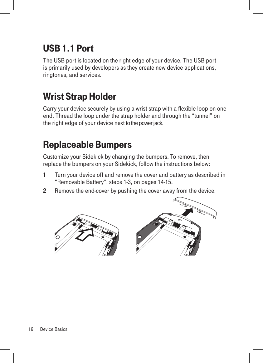 USB 1.1 PortThe USB port is located on the right edge of your device. The USB port is primarily used by developers as they create new device applications, ringtones, and services.Wrist Strap HolderCarry your device securely by using a wrist strap with a flexible loop on one end. Thread the loop under the strap holder and through the “tunnel” on the right edge of your device next to the power jack.Replaceable BumpersCustomize your Sidekick by changing the bumpers. To remove, then replace the bumpers on your Sidekick, follow the instructions below:1  Turn your device off and remove the cover and battery as described in  “Removable Battery”, steps 1-3, on pages 14-15. 2  Remove the end-cover by pushing the cover away from the device. 16  Device Basics