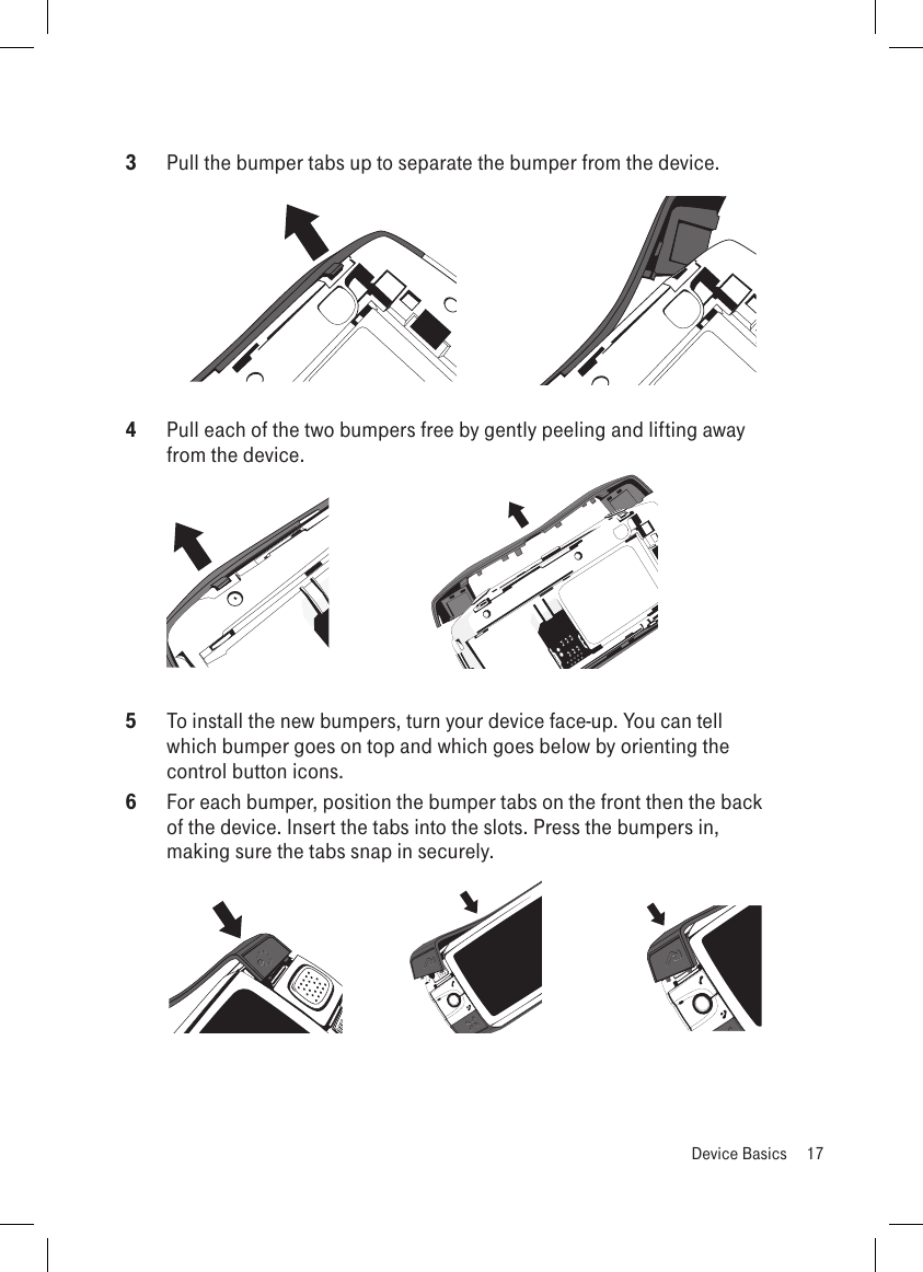 3  Pull the bumper tabs up to separate the bumper from the device. 4  Pull each of the two bumpers free by gently peeling and lifting away from the device. 5  To install the new bumpers, turn your device face-up. You can tell which bumper goes on top and which goes below by orienting the control button icons. 6  For each bumper, position the bumper tabs on the front then the back of the device. Insert the tabs into the slots. Press the bumpers in, making sure the tabs snap in securely.   Device Basics  17