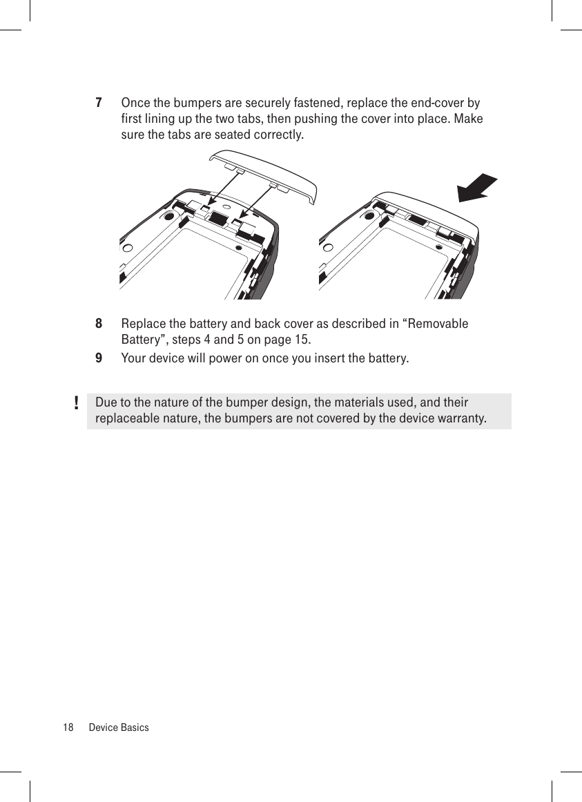 7  Once the bumpers are securely fastened, replace the end-cover by first lining up the two tabs, then pushing the cover into place. Make sure the tabs are seated correctly.        8  Replace the battery and back cover as described in “Removable Battery”, steps 4 and 5 on page 15.9  Your device will power on once you insert the battery.Due to the nature of the bumper design, the materials used, and their replaceable nature, the bumpers are not covered by the device warranty.18  Device Basics!