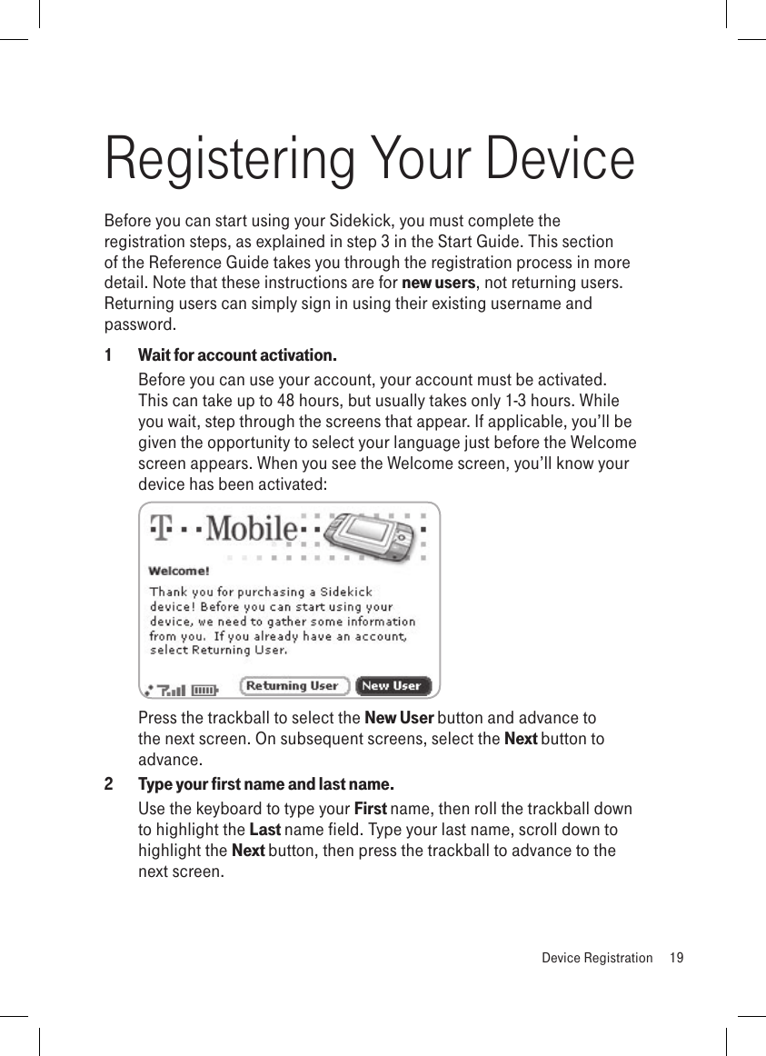 Registering Your DeviceBefore you can start using your Sidekick, you must complete the registration steps, as explained in step 3 in the Start Guide. This section of the Reference Guide takes you through the registration process in more detail. Note that these instructions are for new users, not returning users. Returning users can simply sign in using their existing username and password.1  Wait for account activation.Before you can use your account, your account must be activated. This can take up to 48 hours, but usually takes only 1-3 hours. While you wait, step through the screens that appear. If applicable, you’ll be given the opportunity to select your language just before the Welcome screen appears. When you see the Welcome screen, you’ll know your device has been activated: Press the trackball to select the New User button and advance to the next screen. On subsequent screens, select the Next button to advance.2  Type your first name and last name.Use the keyboard to type your First name, then roll the trackball down to highlight the Last name field. Type your last name, scroll down to highlight the Next button, then press the trackball to advance to the next screen.  Device Registration  19