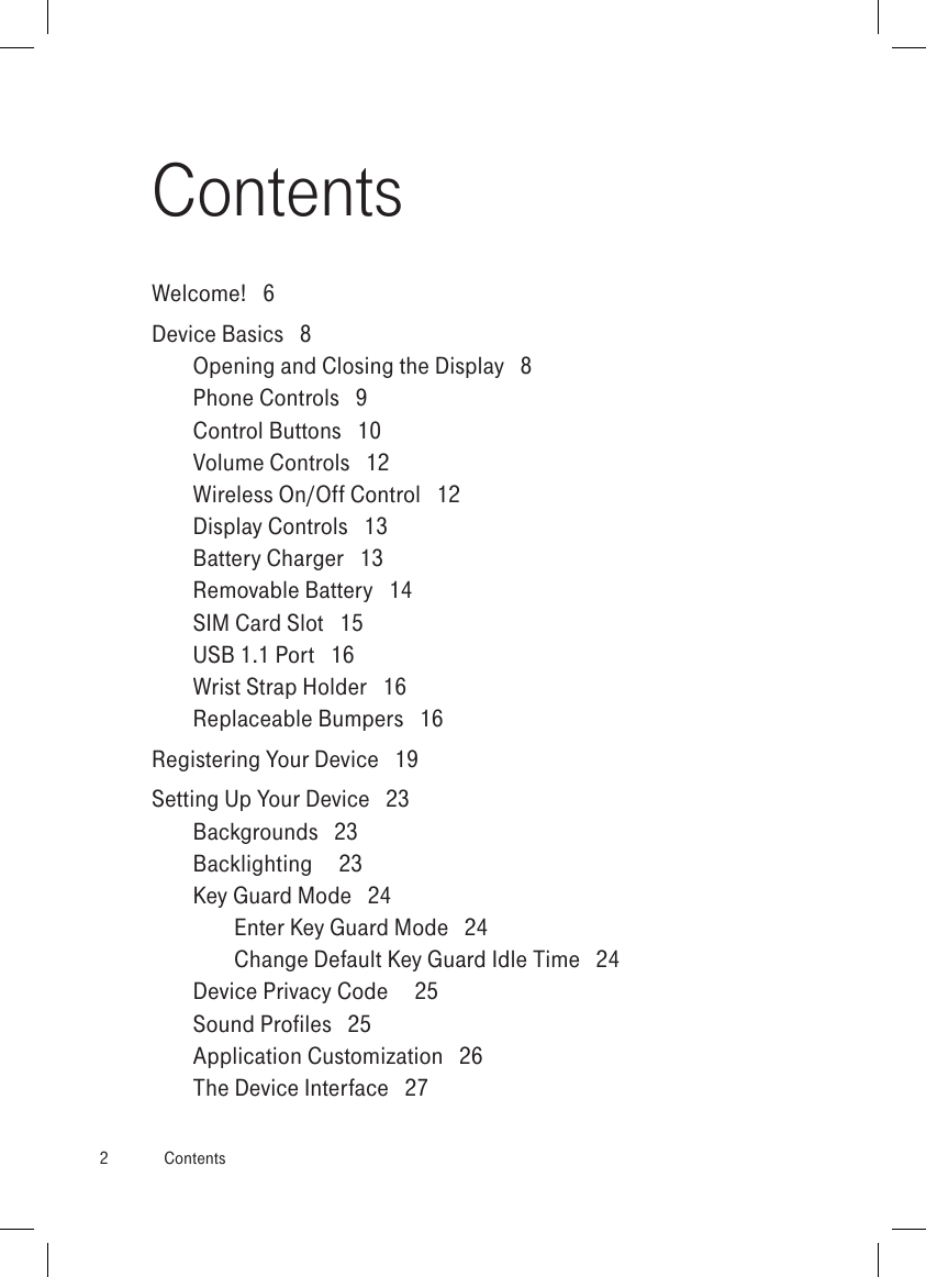 2  ContentsContentsWelcome!   6Device Basics   8Opening and Closing the Display   8Phone Controls   9Control Buttons   10Volume Controls   12Wireless On/Off Control   12Display Controls   13Battery Charger   13Removable Battery   14SIM Card Slot   15USB 1.1 Port   16Wrist Strap Holder   16Replaceable Bumpers   16Registering Your Device   19Setting Up Your Device   23Backgrounds   23Backlighting     23Key Guard Mode   24Enter Key Guard Mode   24Change Default Key Guard Idle Time   24Device Privacy Code     25Sound Profiles   25Application Customization   26The Device Interface   27