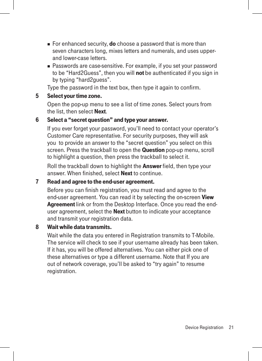  For enhanced security, do choose a password that is more than seven characters long, mixes letters and numerals, and uses upper- and lower-case letters.  Passwords are case-sensitive. For example, if you set your password to be “Hard2Guess”, then you will not be authenticated if you sign in by typing “hard2guess”.Type the password in the text box, then type it again to confirm.5  Select your time zone.Open the pop-up menu to see a list of time zones. Select yours from the list, then select Next.6  Select a “secret question” and type your answer.If you ever forget your password, you’ll need to contact your operator’s Customer Care representative. For security purposes, they will ask you  to provide an answer to the “secret question” you select on this screen. Press the trackball to open the Question pop-up menu, scroll to highlight a question, then press the trackball to select it.Roll the trackball down to highlight the Answer field, then type your answer. When finished, select Next to continue.7  Read and agree to the end-user agreement.Before you can finish registration, you must read and agree to the end-user agreement. You can read it by selecting the on-screen View Agreement link or from the Desktop Interface. Once you read the end-user agreement, select the Next button to indicate your acceptance and transmit your registration data.8  Wait while data transmits.Wait while the data you entered in Registration transmits to T-Mobile. The service will check to see if your username already has been taken. If it has, you will be offered alternatives. You can either pick one of these alternatives or type a different username. Note that If you are out of network coverage, you’ll be asked to “try again” to resume registration.   Device Registration  21