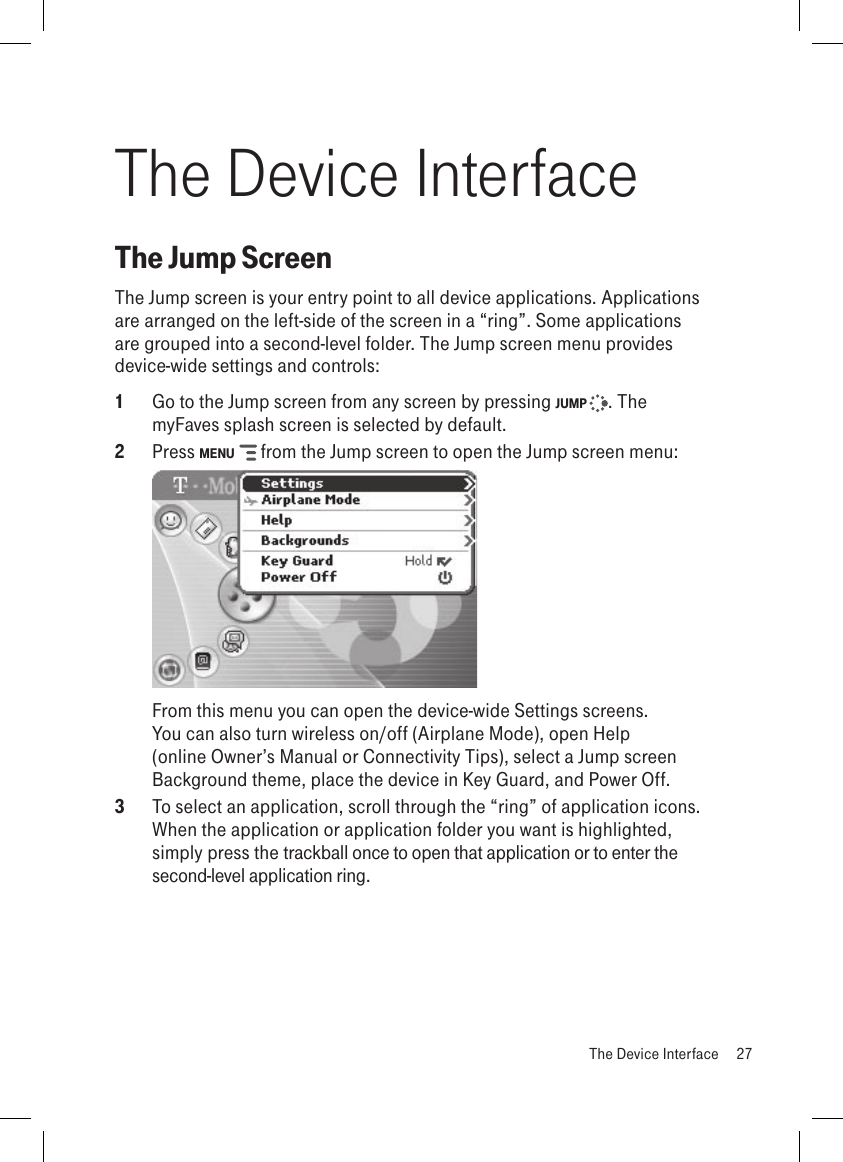 The Device InterfaceThe Jump ScreenThe Jump screen is your entry point to all device applications. Applications are arranged on the left-side of the screen in a “ring”. Some applications are grouped into a second-level folder. The Jump screen menu provides device-wide settings and controls:1  Go to the Jump screen from any screen by pressing JUMP  . The myFaves splash screen is selected by default.2  Press MENU   from the Jump screen to open the Jump screen menu:     From this menu you can open the device-wide Settings screens. You can also turn wireless on/off (Airplane Mode), open Help (online Owner’s Manual or Connectivity Tips), select a Jump screen Background theme, place the device in Key Guard, and Power Off.3  To select an application, scroll through the “ring” of application icons. When the application or application folder you want is highlighted, simply press the trackball once to open that application or to enter the second-level application ring.  The Device Interface  27