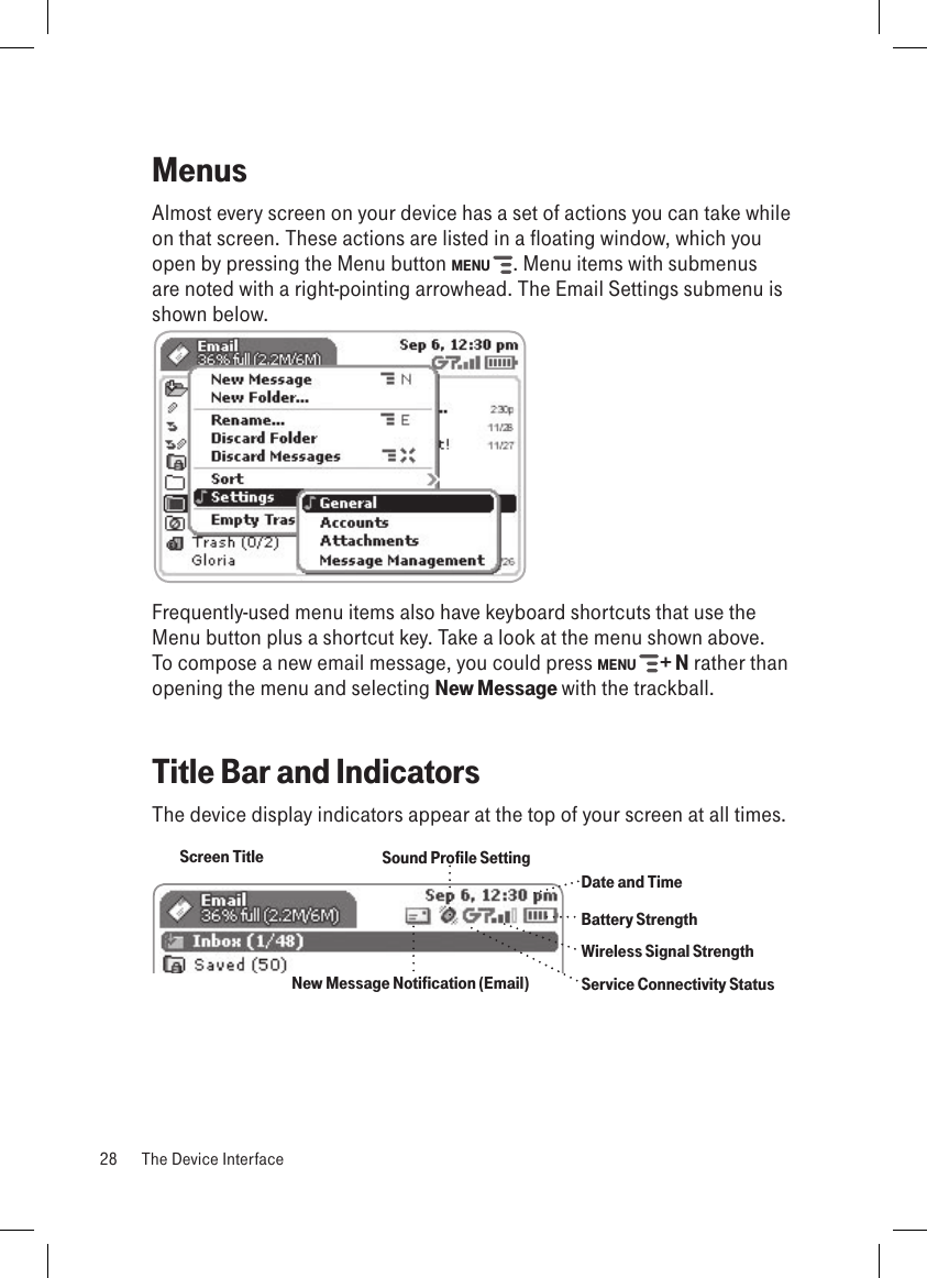 MenusAlmost every screen on your device has a set of actions you can take while on that screen. These actions are listed in a floating window, which you open by pressing the Menu button MENU  . Menu items with submenus are noted with a right-pointing arrowhead. The Email Settings submenu is shown below.       Frequently-used menu items also have keyboard shortcuts that use the Menu button plus a shortcut key. Take a look at the menu shown above. To compose a new email message, you could press MENU   + N rather than opening the menu and selecting New Message with the trackball.Title Bar and IndicatorsThe device display indicators appear at the top of your screen at all times.Screen TitleBattery StrengthWireless Signal StrengthDate and TimeService Connectivity StatusNew Message Notification (Email)Sound Profile Setting 28  The Device Interface