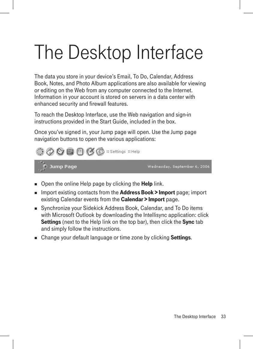 The Desktop InterfaceThe data you store in your device’s Email, To Do, Calendar, Address Book, Notes, and Photo Album applications are also available for viewing or editing on the Web from any computer connected to the Internet. Information in your account is stored on servers in a data center with enhanced security and firewall features. To reach the Desktop Interface, use the Web navigation and sign-in instructions provided in the Start Guide, included in the box. Once you’ve signed in, your Jump page will open. Use the Jump page navigation buttons to open the various applications:   Open the online Help page by clicking the Help link.  Import existing contacts from the Address Book &gt; Import page; import existing Calendar events from the Calendar &gt; Import page.   Synchronize your Sidekick Address Book, Calendar, and To Do items with Microsoft Outlook by downloading the Intellisync application: click Settings (next to the Help link on the top bar), then click the Sync tab and simply follow the instructions.  Change your default language or time zone by clicking Settings.  The Desktop Interface  33