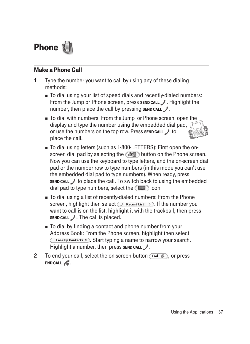 Phone  Make a Phone Call1  Type the number you want to call by using any of these dialing methods:  To dial using your list of speed dials and recently-dialed numbers: From the Jump or Phone screen, press SEND CALL  . Highlight the number, then place the call by pressing SEND CALL  .   To dial with numbers: From the Jump  or Phone screen, open the display and type the number using the embedded dial pad,     or use the numbers on the top row. Press SEND CALL   to  place the call.  To dial using letters (such as 1-800-LETTERS): First open the on-screen dial pad by selecting the   button on the Phone screen. Now you can use the keyboard to type letters, and the on-screen dial pad or the number row to type numbers (in this mode you can’t use the embedded dial pad to type numbers). When ready, press  SEND CALL   to place the call. To switch back to using the embedded dial pad to type numbers, select the   icon.  To dial using a list of recently-dialed numbers: From the Phone screen, highlight then select  . If the number you want to call is on the list, highlight it with the trackball, then press SEND CALL  . The call is placed.  To dial by finding a contact and phone number from your Address Book: From the Phone screen, highlight then select . Start typing a name to narrow your search. Highlight a number, then press SEND CALL  . 2  To end your call, select the on-screen button  , or press  END CALL  .  Using the Applications  37